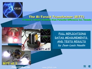 The Bi-Toroid Transformer (BiTT)
          A Thane C. Heins' invention from Potential Difference Inc. Canada




                                             FULL REPLICATIONS
                                        DATAS MEASUREMENTS
                                         AND TESTS RESULTS
                                          by Jean-Louis Naudin




JNaudin509@aol.com          www.jlnlab.com
 