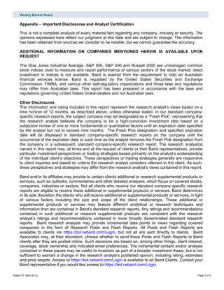 Weekly Market Notes
Robert W. Baird & Co. Page 3 of 5
Appendix – Important Disclosures and Analyst Certification
This is not a complete analysis of every material fact regarding any company, industry or security. The
opinions expressed here reflect our judgment at this date and are subject to change. The information
has been obtained from sources we consider to be reliable, but we cannot guarantee the accuracy.
ADDITIONAL INFORMATION ON COMPANIES MENTIONED HEREIN IS AVAILABLE UPON
REQUEST
The Dow Jones Industrial Average, S&P 500, S&P 400 and Russell 2000 are unmanaged common
stock indices used to measure and report performance of various sectors of the stock market; direct
investment in indices is not available. Baird is exempt from the requirement to hold an Australian
financial services license. Baird is regulated by the United States Securities and Exchange
Commission, FINRA, and various other self-regulatory organizations and those laws and regulations
may differ from Australian laws. This report has been prepared in accordance with the laws and
regulations governing United States broker-dealers and not Australian laws.
Other Disclosures
The information and rating included in this report represent the research analyst’s views based on a
time horizon of 12 months, as described above, unless otherwise stated. In our standard company-
specific research reports, the subject company may be designated as a “Fresh Pick”, representing that
the research analyst believes the company to be a high-conviction investment idea based on a
subjective review of one or more fundamental or quantitative factors until an expiration date specified
by the analyst but not to exceed nine months. The Fresh Pick designation and specified expiration
date will be displayed in standard company-specific research reports on the company until the
occurrence of the expiration date or such time as the analyst removes the Fresh Pick designation from
the company in a subsequent, standard company-specific research report. The research analyst(s)
named in this report may, at times and at the request of clients or their Baird representatives, provide
particular investment perspectives or trading strategies based primarily on the analyst’s understanding
of the individual client’s objectives. These perspectives or trading strategies generally are responsive
to client inquiries and based on criteria the research analyst considers relevant to the client. As such,
these perspectives and strategies may differ from the research analyst’s views contained in this report.
Baird and/or its affiliates may provide to certain clients additional or research supplemental products or
services, such as outlooks, commentaries and other detailed analyses, which focus on covered stocks,
companies, industries or sectors. Not all clients who receive our standard company-specific research
reports are eligible to receive these additional or supplemental products or services. Baird determines
in its sole discretion the clients who will receive additional or supplemental products or services, in light
of various factors including the size and scope of the client relationships. These additional or
supplemental products or services may feature different analytical or research techniques and
information than are contained in Baird’s standard research reports. Any ratings and recommendations
contained in such additional or research supplemental products are consistent with the research
analyst’s ratings and recommendations contained in more broadly disseminated standard research
reports. Baird research analysts may provide incremental data points or views regarding covered
companies in the form of Research Posts and Flash Reports. All Posts and Flash Reports are
available to clients via https://bol.rwbaird.com/Login, but not all are sent directly to clients. Baird
Associates may, at their discretion, choose whether to send these Posts and Flash Reports to Baird
clients after they are posted online. Such decisions are based on, among other things, client interest,
coverage, stock ownership and indicated email preferences. The incremental content and/or analysis
contained in these pieces may be useful to investors as part of a broader investment thesis, but is not
sufficient to warrant a change in the research analyst’s published opinion, including rating, estimates
and price targets. Access to https://bol.rwbaird.com/Login is available to all Baird Clients. Contact your
Baird representative if you would like access to https://bol.rwbaird.com/Login.
 