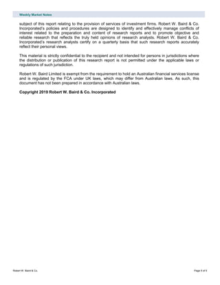 Weekly Market Notes
Robert W. Baird & Co. Page 5 of 5
subject of this report relating to the provision of services of investment firms. Robert W. Baird & Co.
Incorporated’s policies and procedures are designed to identify and effectively manage conflicts of
interest related to the preparation and content of research reports and to promote objective and
reliable research that reflects the truly held opinions of research analysts. Robert W. Baird & Co.
Incorporated’s research analysts certify on a quarterly basis that such research reports accurately
reflect their personal views.
This material is strictly confidential to the recipient and not intended for persons in jurisdictions where
the distribution or publication of this research report is not permitted under the applicable laws or
regulations of such jurisdiction.
Robert W. Baird Limited is exempt from the requirement to hold an Australian financial services license
and is regulated by the FCA under UK laws, which may differ from Australian laws. As such, this
document has not been prepared in accordance with Australian laws.
Copyright 2019 Robert W. Baird & Co. Incorporated
 
