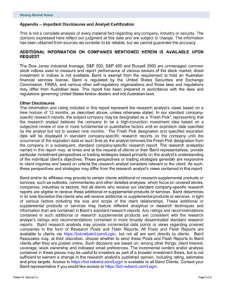 Weekly Market Notes
Robert W. Baird & Co. Page 3 of 5
Appendix – Important Disclosures and Analyst Certification
This is not a complete analysis of every material fact regarding any company, industry or security. The
opinions expressed here reflect our judgment at this date and are subject to change. The information
has been obtained from sources we consider to be reliable, but we cannot guarantee the accuracy.
ADDITIONAL INFORMATION ON COMPANIES MENTIONED HEREIN IS AVAILABLE UPON
REQUEST
The Dow Jones Industrial Average, S&P 500, S&P 400 and Russell 2000 are unmanaged common
stock indices used to measure and report performance of various sectors of the stock market; direct
investment in indices is not available. Baird is exempt from the requirement to hold an Australian
financial services license. Baird is regulated by the United States Securities and Exchange
Commission, FINRA, and various other self-regulatory organizations and those laws and regulations
may differ from Australian laws. This report has been prepared in accordance with the laws and
regulations governing United States broker-dealers and not Australian laws.
Other Disclosures
The information and rating included in this report represent the research analyst’s views based on a
time horizon of 12 months, as described above, unless otherwise stated. In our standard company-
specific research reports, the subject company may be designated as a “Fresh Pick”, representing that
the research analyst believes the company to be a high-conviction investment idea based on a
subjective review of one or more fundamental or quantitative factors until an expiration date specified
by the analyst but not to exceed nine months. The Fresh Pick designation and specified expiration
date will be displayed in standard company-specific research reports on the company until the
occurrence of the expiration date or such time as the analyst removes the Fresh Pick designation from
the company in a subsequent, standard company-specific research report. The research analyst(s)
named in this report may, at times and at the request of clients or their Baird representatives, provide
particular investment perspectives or trading strategies based primarily on the analyst’s understanding
of the individual client’s objectives. These perspectives or trading strategies generally are responsive
to client inquiries and based on criteria the research analyst considers relevant to the client. As such,
these perspectives and strategies may differ from the research analyst’s views contained in this report.
Baird and/or its affiliates may provide to certain clients additional or research supplemental products or
services, such as outlooks, commentaries and other detailed analyses, which focus on covered stocks,
companies, industries or sectors. Not all clients who receive our standard company-specific research
reports are eligible to receive these additional or supplemental products or services. Baird determines
in its sole discretion the clients who will receive additional or supplemental products or services, in light
of various factors including the size and scope of the client relationships. These additional or
supplemental products or services may feature different analytical or research techniques and
information than are contained in Baird’s standard research reports. Any ratings and recommendations
contained in such additional or research supplemental products are consistent with the research
analyst’s ratings and recommendations contained in more broadly disseminated standard research
reports. Baird research analysts may provide incremental data points or views regarding covered
companies in the form of Research Posts and Flash Reports. All Posts and Flash Reports are
available to clients via https://bol.rwbaird.com/Login, but not all are sent directly to clients. Baird
Associates may, at their discretion, choose whether to send these Posts and Flash Reports to Baird
clients after they are posted online. Such decisions are based on, among other things, client interest,
coverage, stock ownership and indicated email preferences. The incremental content and/or analysis
contained in these pieces may be useful to investors as part of a broader investment thesis, but is not
sufficient to warrant a change in the research analyst’s published opinion, including rating, estimates
and price targets. Access to https://bol.rwbaird.com/Login is available to all Baird Clients. Contact your
Baird representative if you would like access to https://bol.rwbaird.com/Login.
 