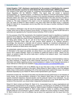 Weekly Market Notes
Robert W. Baird & Co. Page 4 of 5
United Kingdom (“UK”) disclosure requirements for the purpose of distributing this research
into the UK and other countries for which Robert W. Baird Limited holds a MiFID passport.
The contents of this report may contain an "investment recommendation", as defined by the Market
Abuse Regulation EU No 596/2014 ("MAR"). This report does not contain a “personal
recommendation” or “investment advice”, as defined by the Market in Financial Instruments Directive
2014/65/EU (“MiFID”). Please therefore be aware of the important disclosures outlined below. Unless
otherwise stated, this report was completed and first disseminated at the date and time provided on
the timestamp of the report. If you would like further information on dissemination times, please
contact us. The views contained in this report: (i) do not necessarily correspond to, and may differ
from, the views of Robert W. Baird Limited or any other entity within the Baird Group, in particular
Robert W. Baird & Co. Incorporated; and (ii) may differ from the views of another individual of Robert
W. Baird Limited.
This material is distributed in the UK and the European Economic Area (“EEA”) by Robert W. Baird
Limited, which has an office at Finsbury Circus House, 15 Finsbury Circus, London EC2M 7EB and is
authorized and regulated by the Financial Conduct Authority (“FCA”) in the UK.
For the purposes of the FCA requirements, this investment research report is classified as investment
research and is objective. This material is only directed at and is only made available to persons in the
EEA who would satisfy the criteria of being "Professional" investors under MiFID and to persons in the
UK falling within Articles 19, 38, 47, and 49 of the Financial Services and Markets Act of 2000
(Financial Promotion) Order 2005 (all such persons being referred to as “relevant persons”).
Accordingly, this document is intended only for persons regarded as investment professionals (or
equivalent) and is not to be distributed to or passed onto any other person (such as persons who
would be classified as Retail clients under MiFID).
All substantially material sources of the information contained in this report are disclosed. All sources
of information in this report are reliable, but where there is any doubt as to reliability of a particular
source, this is clearly indicated. There is no intention to update this report in future. Where, for any
reason, an update is made, this will be made clear in writing on the research report. Such instances
will be occasional only.
Please note that this report may provide views which differ from previous recommendations made by
the same individual in respect of the same financial instrument or issuer in the last 12 months.
Information and details regarding previous recommendations in relation to the financial instruments or
issuer referred to in this report are available at https://baird.bluematrix.com/sellside/MAR.action.
Robert W. Baird Limited or one of its affiliates may at any time have a long or short position in the
company or companies mentioned in this report. Where Robert W. Baird Limited or one of its affiliates
holds a long or short position exceeding 0.5% of the total issued share capital of the issuer, this will be
disclosed separately by your Robert W. Baird Limited representative upon request.
Investment involves risk. The price of securities may fluctuate and past performance is not indicative of
future results. Any recommendation contained in the research report does not have regard to the
specific investment objectives, financial situation and the particular needs of any individuals. You are
advised to exercise caution in relation to the research report. If you are in any doubt about any of the
contents of this document, you should obtain independent professional advice.
Robert W. Baird Limited and Robert W. Baird & Co. Incorporated have in place organisational and
administrative arrangements for the prevention, avoidance, and disclosure of conflicts of interest with
respect to research recommendations. Robert W. Baird Limited’s Conflicts of Interest Policy, available
here, outlines the approach Robert W. Baird Limited takes in relation to conflicts of interest and
includes detail as to its procedures in place to identify, manage and control conflicts of interest. Robert
W. Baird Limited and or one of its affiliates may be party to an agreement with the issuer that is the
 