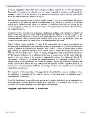 Weekly Market Notes
Robert W. Baird & Co. Page 4 of 4
(Financial Promotion) Order 2005 (all such persons being referred to as “relevant persons”).
Accordingly, this document is intended only for persons regarded as investment professionals (or
equivalent) and is not to be distributed to or passed onto any other person (such as persons who
would be classified as Retail clients under MiFID).
All substantially material sources of the information contained in this report are disclosed. All sources
of information in this report are reliable, but where there is any doubt as to reliability of a particular
source, this is clearly indicated. There is no intention to update this report in future. Where, for any
reason, an update is made, this will be made clear in writing on the research report. Such instances
will be occasional only.
Investment involves risk. The price of securities may fluctuate and past performance is not indicative of
future results. Any recommendation contained in the research report does not have regard to the
specific investment objectives, financial situation and the particular needs of any individuals. You are
advised to exercise caution in relation to the research report. If you are in any doubt about any of the
contents of this document, you should obtain independent professional advice.
Robert W. Baird Limited and Robert W. Baird & Co. Incorporated have in place organisational and
administrative arrangements for the prevention, avoidance, and disclosure of conflicts of interest with
respect to research recommendations. Robert W. Baird Limited’s Conflicts of Interest Policy, available
here, outlines the approach Robert W. Baird Limited takes in relation to conflicts of interest and
includes detail as to its procedures in place to identify, manage and control conflicts of interest. Robert
W. Baird Limited and or one of its affiliates may be party to an agreement with the issuer that is the
subject of this report relating to the provision of services of investment firms. Robert W. Baird & Co.
Incorporated’s policies and procedures are designed to identify and effectively manage conflicts of
interest related to the preparation and content of research reports and to promote objective and
reliable research that reflects the truly held opinions of research analysts. Robert W. Baird & Co.
Incorporated’s research analysts certify on a quarterly basis that such research reports accurately
reflect their personal views.
This material is strictly confidential to the recipient and not intended for persons in jurisdictions where
the distribution or publication of this research report is not permitted under the applicable laws or
regulations of such jurisdiction.
Robert W. Baird Limited is exempt from the requirement to hold an Australian financial services license
and is regulated by the FCA under UK laws, which may differ from Australian laws. As such, this
document has not been prepared in accordance with Australian laws.
Copyright 2018 Robert W. Baird & Co. Incorporated
 