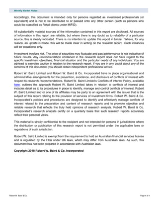Weekly Market Notes
Robert W. Baird & Co. Page 4 of 4
Accordingly, this document is intended only for persons regarded as investment professionals (or
equivalent) and is not to be distributed to or passed onto any other person (such as persons who
would be classified as Retail clients under MiFID).
All substantially material sources of the information contained in this report are disclosed. All sources
of information in this report are reliable, but where there is any doubt as to reliability of a particular
source, this is clearly indicated. There is no intention to update this report in future. Where, for any
reason, an update is made, this will be made clear in writing on the research report. Such instances
will be occasional only.
Investment involves risk. The price of securities may fluctuate and past performance is not indicative of
future results. Any recommendation contained in the research report does not have regard to the
specific investment objectives, financial situation and the particular needs of any individuals. You are
advised to exercise caution in relation to the research report. If you are in any doubt about any of the
contents of this document, you should obtain independent professional advice.
Robert W. Baird Limited and Robert W. Baird & Co. Incorporated have in place organisational and
administrative arrangements for the prevention, avoidance, and disclosure of conflicts of interest with
respect to research recommendations. Robert W. Baird Limited’s Conflicts of Interest Policy, available
here, outlines the approach Robert W. Baird Limited takes in relation to conflicts of interest and
includes detail as to its procedures in place to identify, manage and control conflicts of interest. Robert
W. Baird Limited and or one of its affiliates may be party to an agreement with the issuer that is the
subject of this report relating to the provision of services of investment firms. Robert W. Baird & Co.
Incorporated’s policies and procedures are designed to identify and effectively manage conflicts of
interest related to the preparation and content of research reports and to promote objective and
reliable research that reflects the truly held opinions of research analysts. Robert W. Baird & Co.
Incorporated’s research analysts certify on a quarterly basis that such research reports accurately
reflect their personal views.
This material is strictly confidential to the recipient and not intended for persons in jurisdictions where
the distribution or publication of this research report is not permitted under the applicable laws or
regulations of such jurisdiction.
Robert W. Baird Limited is exempt from the requirement to hold an Australian financial services license
and is regulated by the FCA under UK laws, which may differ from Australian laws. As such, this
document has not been prepared in accordance with Australian laws.
Copyright 2018 Robert W. Baird & Co. Incorporated
 
