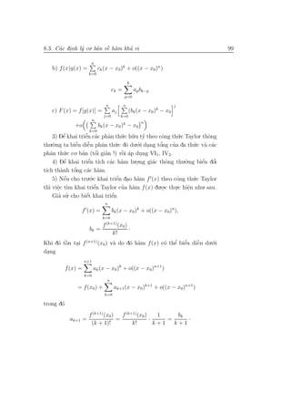 8.3. C´c dinh l´ co. ban vˆ h`m kha vi
      a .      y      ’ ` a
                          e       ’                                                99

                       n
   b) f (x)g(x) =              ck (x − x0)k + o((x − x0)n )
                      k=0

                                                    k
                                         ck =           ap bk−p
                                                p=0

                                     n          n                         j
   c) F (x) = f [g(x)] =                 aj         (bk (x − x0 )k − x0
                                 j=0          k=0
                           n
                                                           n
               +o              bk (x − x0 )k − x0
                       k=0
     3) Dˆ khai triˆn c´c phˆn th´.c h˜.u ty theo cˆng th´.c Taylor thˆng
           e’           ’
                        e a       a      u u ’          o         u          o
    .`.ng ta biˆu diˆn phˆn th´.c d´ du.´.i dang tˆng cua da th´.c v` c´c
thu o              e’    ˜
                         e      a     u o o .          o’     ’        u a a
phˆn th´.c co. ban (tˆi gian !) rˆi ´p dung VI1, IV2.
    a       u         ’       ´
                             o ’         ` a
                                         o     .
     4) Dˆ  e’ khai triˆn t´ c´c h`m lu.o.ng gi´c thˆng thu.`.ng biˆn dˆi
                         e’ ıch a a          .      a      o        o    ´
                                                                         e o   ’
          a       o’
t´ch th`nh tˆng c´c h`m.
 ı                       a a
     5) Nˆu cho tru.´.c khai triˆn dao h`m f (x) theo cˆng th´.c Taylor
            ´
            e              o           ’
                                      e . a                      o     u
th` viˆc t`m khai triˆ
   ı e ı.                    ’n Taylor cua h`m f (x) du.o.c thu.c hiˆn nhu. sau.
                             e           ’ a             .      .    e
                                                                     .
         ’ ’
     Gia su    . cho biˆt khai triˆn
                        e´          ’
                                    e
                                  n
                 f (x) =                 bk (x − x0)k + o((x − x0)n ),
                                 k=0
                                  (k+1)
                                 f         (x0)
                       bk =                     ·
                                         k!
Khi d´ tˆn tai f (n+1) (x0) v` do d´ h`m f (x) c´ thˆ biˆu diˆn du.´.i
     o `o .                  a     o a              ’ ’
                                                o e e        ˜
                                                             e     o
dang
 .
                     n+1
           f (x) =         ak (x − x0 )k + o((x − x0)n+1 )
                     k=0
                                     n
                = f (x0 ) +              ak+1 (x − x0)k+1 + o((x − x0)n+1 )
                                  k=0

trong d´
       o
                      f (k+1) (x0)   f (k+1) (x0 )    1     bk
             ak+1 =                =               ·     =     ·
                       (k + 1)!           k!         k+1   k+1
 