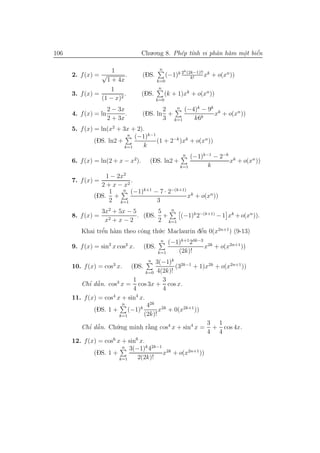 106                                 Chu.o.ng 8. Ph´p t´nh vi phˆn h`m mˆt biˆn
                                                  e ı          a a     o e
                                                                       .    ´

                        1                       n              k (2k−1)!!
      2. f (x) = √           .      (DS.             (−1)k 2      k!
                                                                            xk + o(xn ))
                      1 + 4x                   k=0

                      1                        n
      3. f (x) =            .       (DS.             (k + 1)xk + o(xn ))
                   (1 − x)2                    k=0

                      2 − 3x               2  n (−4)k − 9k
      4. f (x) = ln          .      (DS. ln +              xk + o(xn ))
                      2 + 3x               3 k=1   k6k
      5. f (x) = ln(x2 + 3x + 2).
                           n (−1)k−1
               (DS. ln2 +            (1 + 2−k )xk + o(xn ))
                          k=1   k
                                                            n (−1)k−1 − 2−k k
      6. f (x) = ln(2 + x − x2).          (DS. ln2 +                       x + o(xn ))
                                                          k=1       k
                  1 − 2x2
      7. f (x) =           .
                2 + x − x2
                   1    n (−1)k+1 − 7 · 2−(k+1)
              (DS. +                            xk + o(xn ))
                   2 k=1           3
                3x2 + 5x − 5       5    n
      8. f (x) = 2           . (DS. +      (−1)k 2−(k+1) − 1 xk + o(xn )).
                  x +x−2           2 k=1
         Khai trˆn h`m theo cˆng th´.c Maclaurin dˆn 0(x2n+1 ) (9-13)
                ’
                e a           o    u              ´
                                                  e
                                                n  (−1)k+1 24k−3 2k
      9. f (x) = sin2 x cos2 x.         (DS.                    x + o(x2n+1 ))
                                               k=1    (2k)!
                                        3(−1)k 2k−1
                                         n
      10. f (x) = cos3 x.        (DS.          (3    + 1)x2k + o(x2n+1 ))
                                    k=0 4(2k)!
                               1          3
             ’ ˜
         Chı dˆ n. cos3 x = cos 3x + cos x.
                a
                               4          4
      11. f (x) = cos4 x + sin4 x.
                          n         42k 2k
               (DS. 1 +      (−1)k       x + 0(x2k+1 ))
                         k=1       (2k)!
                                                           3 1
         Chı dˆ n. Ch´.ng minh r˘ng cos4 x + sin4 x = + cos 4x.
             ’ ˜a       u            `
                                     a
                                                           4 4
                      6         6
      12. f (x) = cos x + sin x.
                          n 3(−1)k 42k−1
               (DS. 1 +                   x2k + o(x2n+1 ))
                         k=1     2(2k)!
 