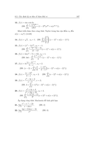 8.3. C´c dinh l´ co. ban vˆ h`m kha vi
      a .      y      ’ ` a
                          e       ’                                              107


13. f (x) = sin x sin 3x.
                n (−1)k 22k−1
        (DS.                  (1 − 22k )x2k + o(x2n+1 )).
               k=0    (2k)!
   Khai triˆn h`m theo cˆng th´.c Taylor trong lˆn cˆn diˆm x0 dˆn
             ’
            e a             o      u                 a a  .   e’     ´
                                                                     e
o((x − x0)n ) (14-20)
                                       
                                   n
                                        1
             √
14. f (x) = x, x0 = 1. (DS.            2  (x − 1)k + o((x − 1)n ))
                                  k=0   k
15. f (x) = (x2 − 1)e2x, x0 = −1.
              n e−2 2k−2 (k − 5)
        (DS.                     (x + 1)k + o((x + 1)n ))
             k=1    (k − 1)!
16. f (x) = ln(x2 − 7x + 12), x0 = 1.
                    n 2−k + 3−k
        (DS. ln6 −               (x − 1)k + o(x − 1)n ))
                   k=1     k
              (x − 1)x−2
17. f (x) = ln           , x0 = 2.
                 3−x
                      n    1 (−1)k
      (DS. (x − 2) +         +     (x − 2)k + o((x − 2)n ))
                     k=2   k   k−1
              (x − 2)2                           n
18. f (x) =            , x0 = 2.         (DS.         (x − 2)k + o((x − 2)n ))
               3−x                              k=2
               2
              x − 3x + 3
19. f (x) =              , x = 3.
                x−2
                       n
        (DS. 3 +             (−1)k (x − 3)k + o((x − 3)n ))
                       k=2
                   2
              x + 4x + 4
20. f (x) =                , x0 = 2.
             x2 + 10x + 25
             n (−1)k (k − 1)
      (DS.                   (x + 2)k + o((x + 2)n )).
            k=2       3k
   Ap dung cˆng th´.c Maclaurin dˆ t´nh gi´.i han
   ´    .       o     u               ’
                                     e ı     o .
          x     −x
        e − e − 2x
21. lim                  .    (DS. 2)
    x→0     x − sin x
        tgx + 2 sin x − 3x
22. lim                    .     (DS. 0)
    x→0           x4
 