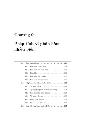 Chu.o.ng 9

Ph´p t´
  e ınh vi phˆn h`m
             a   a
   `    ´
nhiˆu biˆn
   e    e


   9.1    - .
          Dao h`m riˆng . . . . . . . . . . . . . . . . . 110
               a    e
         9.1.1   - . a          ´
                 Dao h`m riˆng cˆp 1 . . . . . . . . . . . . . 110
                           e    a
         9.1.2   Dao h`m cua h`m ho.p . . . . . . . . . . . . 111
                 - . a    ’ a     .
         9.1.3         ’
                 H`m kha vi . . . . . . . . . . . . . . . . . . 111
                  a
         9.1.4   Dao h`m theo hu.´.ng . . . . . . . . . . . . . 112
                 - . a           o
         9.1.5   - . a          ´
                 Dao h`m riˆng cˆp cao . . . . . . . . . . . . 113
                           e    a
   9.2             ’         `    ´
          Vi phˆn cua h`m nhiˆu biˆn . . . . . . . . . 125
               a       a     e    e
         9.2.1            ´
                 Vi phˆn cˆp 1 . . . . . . . . . . . . . . . . . 126
                      a a
         9.2.2   ´                ’
                              a e ınh `
                 Ap dung vi phˆn dˆ t´ gˆn d´ng . . . . . 126
                     .                  a u
         9.2.3            ´
                  a ınh a ’
                 C´c t´ chˆt cua vi phˆn . . . . . . . . . . 127
                                      a
         9.2.4            ´
                 Vi phˆn cˆp cao . . . . . . . . . . . . . . . 127
                      a a
         9.2.5   Cˆng th´.c Taylor . . . . . . . . . . . . . . . 129
                  o     u
         9.2.6        a ’ a a     ’
                 Vi phˆn cua h`m ˆn . . . . . . . . . . . . . 130
   9.3    Cu.c tri cua h`m nhiˆu biˆn . . . . . . . . . 145
           .     . ’    a     `
                              e    ´
                                   e
 