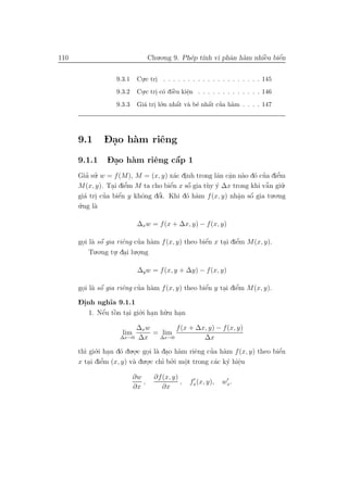 110                               Chu.o.ng 9. Ph´p t´ vi phˆn h`m nhiˆu biˆn
                                                e ınh      a a       `
                                                                     e    ´
                                                                          e


                   9.3.1    Cu.c tri . . . . . . . . . . . . . . . . . . . . 145
                             .     .
                   9.3.2    Cu.c tri c´ diˆu kiˆn . . . . . . . . . . . . . 146
                             .     . o `  e    e
                                               .
                   9.3.3    Gi´ tri l´.n nhˆt v` b´ nhˆt cua h`m . . . . 147
                              a . o         ´
                                            a a e a ’  ´         a




      9.1     - .
              Dao h`m riˆng
                   a    e
      9.1.1    - .            ´
               Dao h`m riˆng cˆp 1
                    a    e    a
      Gia su. w = f (M), M = (x, y) x´c dinh trong lˆn cˆn n`o d´ cua diˆm
         ’ ’                          a .           a a a o ’
                                                        .               e’
      M(x, y). Tai diˆm M ta cho biˆn x sˆ gia t`y y ∆x trong khi vˆ n gi˜.
                  . e ’             ´
                                    e     ´
                                          o     u ´                 ˜
                                                                    a      u
                    ´            ’                                    .o.ng
        a . ’              o    o        o a               . ´
      gi´ tri cua biˆn y khˆng dˆi. Khi d´ h`m f (x, y) nhˆn sˆ gia tu
                    e                                      a o
      u.ng l`
      ´     a

                            ∆x w = f (x + ∆x, y) − f (x, y)

              ´              ’ a                  ´          ’
      goi l` sˆ gia riˆng cua h`m f (x, y) theo biˆn x tai diˆm M(x, y).
       . a o           e                          e     . e
          Tu.o.ng tu. dai lu.o.ng
                   . .       .

                            ∆y w = f (x, y + ∆y) − f (x, y)

              ´            ’ a                    ´          ’
      goi l` sˆ gia riˆng cua h`m f (x, y) theo biˆn y tai diˆm M(x, y).
       . a o          e                           e     . e
      -.
      Dinh ngh˜ 9.1.1
                ıa
         1. Nˆu tˆn tai gi´.i han h˜.u han
             ´ o
             e ` . o .             u    .
                        ∆x w       f (x + ∆x, y) − f (x, y)
                     lim     = lim
                    ∆x→0 ∆x   ∆x→0          ∆x

      th` gi´.i han d´ du.o.c goi l` dao h`m riˆng cua h`m f (x, y) theo biˆn
        ı o . o           .    . a . a          e    ’   a                 ´
                                                                           e
      x tai diˆm (x, y) v` du.o.c chı bo.i mˆt trong c´c k´ hiˆu
         . e    ’         a    .     ’ ’    o
                                            .          a y e  .
                           ∂w       ∂f (x, y)
                              ,               ,   fx (x, y),   wx .
                           ∂x          ∂x
 