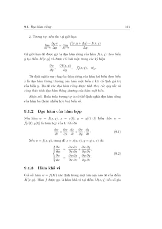 -.
9.1. Dao h`m riˆng
          a    e                                                           111


   2. Tu.o.ng tu.: nˆu tˆn tai gi´.i han
                    ´ o
               . e ` . o .
                  ∆y w       f (x, y + ∆y) − f (x, y)
               lim     = lim
              ∆y→0 ∆y   ∆y→0           ∆y

th` gi´.i han d´ du.o.c goi l` dao h`m riˆng cua h`m f (x, y) theo biˆn
  ı o . o           .    . a . a          e   ’ a                    ´
                                                                     e
y tai diˆm M(x, y) v` du.o.c chı bo.i mˆt trong c´c k´ hiˆu
   . e   ’             a    .    ’ ’    o
                                        .        a y e   .
                     ∂w     ∂f (x, y)
                        ,             ,   fy (x, y),   wy .
                     ∂y        ∂y

    T`. dinh ngh˜ suy r˘ng dao h`m riˆng cua h`m hai biˆn theo biˆn
     u .        ıa       `
                         a     . a      e       ’ a          e´        ´
                                                                       e
x l` dao h`m thˆng thu.`.ng cua h`m mˆt biˆn x khi cˆ dinh gi´ tri
   a .     a      o        o     ’   a     o
                                           .     ´
                                                 e          ´
                                                           o .      a .
 ’    e´
cua biˆn y. Do d´ c´c dao h`m riˆng du . ı
                    o a .      a     e     .o.c t´nh theo c´c quy t˘c v`
                                                           a       ´ a
                                                                   a
cˆng th´.c t´nh dao h`m thˆng thu.`.ng cua h`m mˆt biˆn.
 o       u ı       . a       o       o    ’ a        o e
                                                      .   ´
    Nhˆn x´t. Ho`n to`n tu.o.ng tu. ta c´ thˆ dinh ngh˜a dao h`m riˆng
      a e
       .           a   a           .     o e .’         ı . a        e
cua h`m ba (ho˘c nhiˆu ho.n ba) biˆn sˆ.
 ’ a            a.     `
                       e               ´ ´
                                      e o


9.1.2    Dao h`m cua h`m ho.p
         - .  a   ’   a   .
Nˆu h`m w = f (x, y), x = x(t), y = y(t) th` biˆu th´.c w =
   ´ a
   e                                       ı e ’    u
f [x(t), y(t)] l` h`m ho.p cua t. Khi d´
                a a    .    ’          o
                        dw   ∂w dx ∂w dy
                           =   ·   +   ·   ·                       (9.1)
                        dt   ∂x dt   ∂y dt
    ´
   Nˆu w = f (x, y), trong d´ x = x(u, v), y = y(u, v) th`
    e                       o                            ı
                    
                     ∂w = ∂w ∂x + ∂w ∂y ,
                    
                    
                       ∂u       ∂x ∂u ∂y ∂u
                                                                   (9.2)
                     ∂w
                               ∂w ∂x ∂w ∂y
                           =         +         ·
                       ∂v       ∂x ∂v    ∂y ∂v

9.1.3          ’
         H`m kha vi
          a
Gia su. h`m w = f (M) x´c dinh trong mˆt lˆn cˆn n`o d´ cua diˆm
  ’ ’ a                 a .             o a a a o ’
                                        .       .               ’
                                                                e
M(x, y). H`m f du.o.c goi l` h`m kha vi tai diˆm M(x, y) nˆu sˆ gia
           a       .   . a a       ’      . e ’           ´ ´
                                                          e o
 
