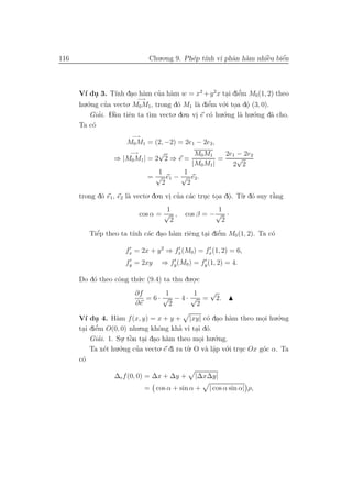 116                           Chu.o.ng 9. Ph´p t´ vi phˆn h`m nhiˆu biˆn
                                            e ınh      a a       `
                                                                 e    ´
                                                                      e



        ı .        ınh . a                               . e  ’
      V´ du 3. T´ dao h`m cua h`m w = x2 + y 2x tai diˆm M0 (1, 2) theo
                                 ’ a
                          −→
      hu.´.ng cua vecto. M0 M1, trong d´ M1 l` diˆm v´.i toa dˆ (3, 0).
         o     ’                       o      a e  ’   o . o    .
             ’    `
          Giai. Dˆu tiˆn ta t`m vecto
                  a    e     ı        . do.n vi e c´ hu.´.ng l` hu.´.ng d˜ cho.
                                                   o    o     a    o     a
                                              .
      Ta c´o
                        −→
                     M0 M1 = (2, −2) = 2e1 − 2e2,
                      −→        √          M0 M1     2e1 − 2e2
                  ⇒ |M0 M1 | = 2 2 ⇒ e =           =     √
                                          |M0 M1 |     2 2
                                1      1
                             = √ e1 − √ e2 .
                                 2      2
      trong d´ e1, e2 l` vecto. do.n vi cua c´c truc toa dˆ. T`. d´ suy r˘ng
             o         a              . ’ a       . . o u o
                                                          .              `
                                                                         a
                                   1                1
                          cos α = √ ,     cos β = − √ ·
                                    2                2
           ´           ı    a . a        e    . e  ’
         Tiˆp theo ta t´nh c´c dao h`m riˆng tai diˆm M0 (1, 2). Ta c´
           e                                                         o

                      fx = 2x + y 2 ⇒ fx (M0) = fx (1, 2) = 6,
                      fy = 2xy    ⇒ fy (M0 ) = fy (1, 2) = 4.

      Do d´ theo cˆng th´.c (9.4) ta thu du.o.c
          o       o     u                   .
                         ∂f        1       1  √
                            = 6 · √ − 4 · √ = 2.
                         ∂e         2       2

      V´ du 4. H`m f (x, y) = x + y + |xy| c´ dao h`m theo moi hu.´.ng
        ı .        a                               o . a               .    o
            ’
      tai diˆm O(0, 0) nhu  .ng khˆng kha vi tai d´.
                                          ’
       . e                        o             . o
          Giai. 1. Su. tˆn tai dao h`m theo moi hu.´.ng.
             ’       . ` . . a
                        o                        .     o
               e   .´.ng cua vecto. e di ra t`. O v` lˆp v´.i truc Ox g´c α. Ta
          Ta x´t hu o     ’                  u     a a o               o
                                                      .         .
      c´
       o

                  ∆e f (0, 0) = ∆x + ∆y +     |∆x∆y|
                             = cos α + sin α +     | cos α sin α| ρ,
 
