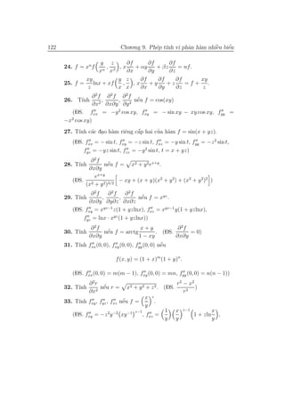 122                             Chu.o.ng 9. Ph´p t´ vi phˆn h`m nhiˆu biˆn
                                              e ınh      a a       `
                                                                   e    ´
                                                                        e

                    y z      ∂f       ∂f      ∂f
      24. f = xn f    ,
                     α xβ
                          ,x     + αy    + βz     = nf .
                   x         ∂x       ∂y      ∂z
              xy          y z      ∂f    ∂f      ∂f      xy
      25. f =    lnx + xf  ,    ,x    +y    +z      =f + .
               z          x x      ∂x    ∂y      ∂z       z
                  ∂ 2f ∂ 2 f ∂ 2f
      26. T´ ınh      ,     ,      ´
                                  nˆu f = cos(xy)
                                   e
                  ∂x2 ∂x∂y ∂y 2
         (DS. fxx = −y 2 cos xy, fxy = − sin xy − xy cos xy, fyy =
      −x2 cos xy)
           ınh a . a       e    ´
                                a       ’ a
      27. T´ c´c dao h`m riˆng cˆp hai cua h`m f = sin(x + yz).
         (DS. fxx = − sin t, fxy = −z sin t, fxz = −y sin t, fyy = −z 2 sin t,
             fyz = −yz sin t, fzz = −y 2 sin t, t = x + yz)
               ∂ 2f
      28. T´
           ınh       nˆu f = x2 + y 2 ex+y .
                       ´
                       e
              ∂x∂y
                 ex+y
         (DS. 2     2 )3/2
                           − xy + (x + y)(x2 + y 2) + (x2 + y 2)2 )
             (x + y
                ∂ 2f   ∂ 2f     ∂ 2f
      29. T´
           ınh       ,        ,      nˆu f = xyz .
                                      ´
                                      e
               ∂x∂y ∂y∂z ∂x∂z
         (DS. fxy = xyz−1 z(1 + yzlnx), fxz = xyz−1 y(1 + yzlnx),
             fyz = lnx · xyz (1 + yzlnx))
                ∂ 2f                   x+y             ∂ 2f
      30. T´
           ınh         ´
                     nˆu f = arctg
                      e                        . (DS.       = 0)
               ∂x∂y                   1 − xy          ∂x∂y
           ınh                                   ´
      31. T´ fxx (0, 0), fxy (0, 0), fyy (0, 0) nˆu
                                                 e

                            f (x, y) = (1 + x)m (1 + y)n .

         (DS. fxx(0, 0) = m(m − 1), fxy (0, 0) = mn, fyy (0, 0) = n(n − 1))
                 ∂ 2r                                      r 2 − x2
      32. T´
           ınh         ´
                      nˆu r =
                       e          x2 + y 2 + z 2 . (DS.             )
                 ∂x2                                           r3
                                           x   z
           ınh                ´
      33. T´ fxy , fyz , fxz nˆu f =
                              e                    .
                                           y
                                     z−1               1   x   z−1             x
         (DS. fxy = −z 2y −2 xy −1         , fxz =                   1 + zln     ,
                                                       y   y                   y
 