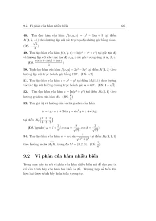 a ’ a         `    ´
9.2. Vi phˆn cua h`m nhiˆu biˆn
                        e    e                                                  125


48. T` dao h`m cua h`m f (x, y, z) = z 2 − 3xy + 5 tai diˆm
         ım .        a      ’    a                                   .    ’
                                                                          e
M(1, 2,√ theo hu o
         −1)           .´.ng lˆp v´.i c´c truc toa dˆ nh˜.ng g´c b˘ng nhau.
                               a o a                              `
                               .            . . o u .          o a
            3
(DS. −        )
          3
49. T` dao h`m cua h`m f (x, y, z) = ln(ex + ey + ez ) tai gˆc toa dˆ
       ım . a           ’ a                                        ´
                                                                . o . o     .
 a    .´.ng lˆp v´.i c´c truc toa dˆ x, y, z c´c g´c tu.o.ng u.ng l` α, β, γ.
v` hu o       a o a
               .              . . o   .         a o           ´    a
            cos α + cos β + cos γ
    (DS.                           )
                      3
       ınh . a           ’ a                            . e ’
50. T´ dao h`m cua h`m f (x, y) = 2x2 − 3y 2 tai diˆm M(1, 0) theo
hu.´.ng lˆp v´.i truc ho`nh g´c b˘ng 120◦ . (DS. −2)
   o      a o
          .         .      a     o a  `

51. T` dao h`m cua h`m z = x2 − y 2 tai diˆm M0 (1, 1) theo hu.´.ng
       ım . a          ’ a                   . e ’                 o
                                                                  √
vecto. e lˆp v´.i hu.´.ng du.o.ng truc ho`nh g´c α = 60 . (DS. 1 − 3)
          a o
          .          o              .    a    o        ◦


         ım .    a     ’    a                     .  e’
52. T` dao h`m cua h`m z = ln(x2 + y 2) tai diˆm M0 (3, 4) theo
                                    2
hu.´.ng gradien cua h`m d´. (DS. )
   o             ’ a       o
                                    5
53. T` gi´ tri v` hu o
       ım a . a       .´.ng cua vecto. gradien cua h`m
                              ’                 ’ a

               w = tgx − x + 3 sin y − sin3 y + z + cotgz

            π π π
 . e  ’
tai diˆm M0 , ,   .
            4 3 2
                          3           8              3
   (DS. (gradw)M = i + j, cos α = √ , cos β = √ )
                          8           73              73
                                            z
      ım . a         ’ a
54. T` dao h`m cua h`m w = arc sin                       ’
                                                  tai diˆm M0 (1, 1, 1)
                                                   . e
                                         x2 + y 2
                     −→                                 1
theo hu.´.ng vecto. M0 M, trong d´ M = (3, 2, 3). (DS. )
        o                        o
                                                        6


9.2               ’         `    ´
         Vi phˆn cua h`m nhiˆu biˆn
              a       a     e    e
          . a          e     a ’ a          `e  e´    a e’
Trong muc n`y ta x´t vi phˆn cua h`m nhiˆu biˆn m` dˆ cho gon ta.
  ’ `                            ´
                                 e a ’
chı cˆn tr`nh b`y cho h`m hai biˆn l` du. Tru o
     a     ı      a      a                     .`.ng ho.p sˆ biˆn l´.n
                                                           ´ ´
                                                           o e o
                                                       .
ho.n hai du.o.c tr` b`y ho`n to`n tu.o.ng tu..
                   ınh a   a   a
             .                             .
 