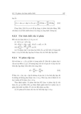 a ’ a         `    ´
9.2. Vi phˆn cua h`m nhiˆu biˆn
                        e    e                                                 127


hay l`
     a

                                       ∂f         ∂f
     f (x + ∆x, y + ∆y) ≈ f (x, y) +      (M)∆x +    (M)∆y            (9.8)
                                       ∂x         ∂y

    Cˆng th´.c (9.8) l` co. so. dˆ ´p dung vi phˆn t´nh gˆn d´ng. Dˆi
      o     u         a      ’ ea’     .        a ı      `
                                                         a u        ´
                                                                    o
v´.i h`m c´ sˆ biˆn nhiˆu ho.n 2 ta c˜ng c´ cˆng th´.c tu.o.ng tu..
 o a          ´ ´
          o o e         `
                        e             u    o o       u          .


9.2.3              ´
           a ınh a ’
          C´c t´ chˆt cua vi phˆn
                               a
Dˆi v´.i c´c h`m kha vi f v` g ta c´:
  ´
  o o a a           ’       a        o
    (i) d(f ± g) = df ± dg;
    (ii) d(fg) = fdg + gdf , d(αf ) = αdf, α ∈ R;
            f    gdf − f dg
    (iii) d    =            , g = 0;
            g         g2
                  ´      ’ a           ´               ´ e
                                                  ´ e ` .          ´
    (iv) Vi phˆn cˆp 1 cua h`m hai biˆn f (x, y) bˆt biˆn vˆ dang bˆt
              a a                      e          a                a
  .              ´ . .
          a a e o a               a a    ’ a      ´ . .
luˆn x v` y l` biˆn dˆc lˆp hay l` h`m cua c´c biˆn dˆc lˆp kh´c.
  a                                               e o a        a


9.2.4              ´
          Vi phˆn cˆp cao
               a   a
Gia su. h`m w = f (x, y) kha vi trong miˆn D. Khi d´ vi phˆn cˆp 1
   ’ ’ a                     ’             `
                                           e             o      a a ´
cua n´ tai diˆm (x, y) ∈ D tu.o.ng u.ng v´.i c´c sˆ gia dx v` dy cua c´c
 ’ o . e     ’                      ´     o a o   ´         a     ’ a
  ´ . .        .o.c biˆu diˆn bo.i cˆng th´.c
biˆn dˆc lˆp du .
  e o a               ’
                      e    ˜
                           e   ’ o        u

                                  ∂f      ∂f
                           df =      dx +    dy.                      (9.9)
                                  ∂x      ∂y

 ’. a
O dˆy, dx = ∆x, dy = ∆y l` nh˜.ng sˆ gia t`y y cua biˆn dˆc lˆp, d´
                                a u         ´
                                            o     u ´ ’       ´ . .
                                                              e o a        o
l` nh˜
 a u    .ng sˆ khˆng phu thuˆc v`o x v` y. Nhu. vˆy, khi cˆ dinh dx v`
              ´
             o o               o a          a         a         ´
                                                               o .         a
                           .   .                      .
          a        a a       ’
dy vi phˆn df l` h`m cua x v` y.   a
     Theo dinh ngh˜ Vi phˆn th´. hai d2 f (hay vi phˆn cˆp 2) cua
             .       ıa:         a     u                      a a ´      ’
  a                  ’
h`m f (x, y) tai diˆm M(x, y) du . .
                     e               .o.c dinh ngh˜a nhu. l` vi phˆn cua vi
                                                   ı       a      a ’
                 .
phˆn th´
    a      . nhˆt tai diˆm M v´.i c´c diˆu kiˆn sau dˆy:
                ´
          u a . e        ’        o a `    e    e       a
                                                .
                a      a a        ’ ’ a       ´ . .
     (1) Vi phˆn df l` h`m chı cua c´c biˆn dˆc lˆp x v` y.
                                              e o a          a
 