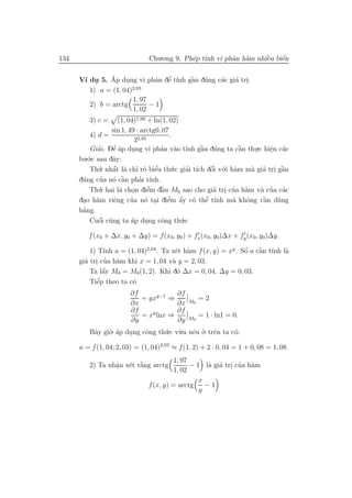 134                             Chu.o.ng 9. Ph´p t´ vi phˆn h`m nhiˆu biˆn
                                              e ınh      a a       `
                                                                   e    ´
                                                                        e

               ´     .           ’
                               a e ı    ` u
      V´ du 5. Ap dung vi phˆn dˆ t´nh gˆn d´ng c´c gi´ tri:
       ı .                              a        a    a .
                        2,03
         1) a = (1, 04)
                        1, 97
         2) b = arctg         −1
                        1, 02
         3) c =         (1, 04)1,99 + ln(1, 02)
                     sin 1, 49 · arctg0, 07
           4) d =                            .
                               22,95
           Giai. Dˆ ´p dung vi phˆn v`o t´ gˆn d´ng ta cˆn thu.c hiˆn c´c
              ’       ’
                     ea       .           a a ınh ` u a         `
                                                                a   .     e a
                                                                          .
         .´.c sau dˆy:
      bu o           a
           Th´ u . nhˆt l` chı r˜ biˆu th´.c giai t´ dˆi v´.i h`m m` gi´ tri gˆn
                      ´
                     a a ’ o e          ’    u            ´
                                                  ’ ıch o o a      a a . `    a
                ’ o `
      d´ng cua n´ cˆn phai t´
       u                  a      ’ ınh.
           Th´. hai l` chon diˆm dˆu M0 sao cho gi´ tri cua h`m v` cua c´c
               u         a .          ’
                                     e `  a                a . ’ a    a ’ a
       .              e      ’     o .      ’ ´
                                            e a o e ı   ’
      dao h`m riˆng cua n´ tai diˆm ˆy c´ thˆ t´nh m` khˆng cˆn d`ng
              a                                                a o     `
                                                                       a u
       ’
      bang.
           Cuˆi c`ng ta ´p dung cˆng th´.c
               ´
               o u           a      .     o     u

         f (x0 + ∆x, y0 + ∆y) = f (x0, y0 ) + fx (x0, y0)∆x + fy (x0, y0)∆y.

          1) T´ a = (1, 04)2,03 . Ta x´t h`m f (x, y) = xy . Sˆ a cˆn t´ l`
               ınh                    e a                     o ` ınh a
                                                              ´    a
        a . ’ a
      gi´ tri cua h`m khi x = 1, 04 v` y = 2, 03.
                                     a
               ´
          Ta lˆy M0 = M0 (1, 2). Khi d´ ∆x = 0, 04, ∆y = 0, 03.
               a                       o
            e´
          Tiˆp theo ta c´
                        o
                      ∂f              ∂f
                          = yxy−1 ⇒          =2
                      ∂x              ∂x M0
                       ∂f             ∂f
                          = xy lnx ⇒         = 1 · ln1 = 0.
                       ∂y             ∂y M0
         Bˆy gi`. ´p dung cˆng th´.c v`.a nˆu o. trˆn ta c´:
          a    o a    .    o      u u e ’ e               o

      a = f (1, 04; 2, 03) = (1, 04)2,03 ≈ f (1, 2) + 2 · 0, 04 = 1 + 0, 08 = 1, 08.
                                     1, 97
                 a e `
         2) Ta nhˆn x´t r˘ng arctg
                 .       a                      a a . ’ a
                                           − 1 l` gi´ tri cua h`m
                                     1, 02
                                              x
                           f (x, y) = arctg     −1
                                              y
 