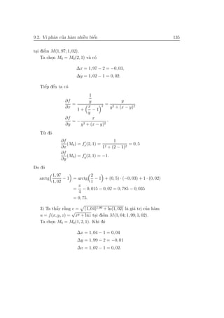 a ’ a         `    ´
9.2. Vi phˆn cua h`m nhiˆu biˆn
                        e    e                                           135

      ’
tai diˆm M(1, 97; 1, 02).
 . e
    Ta chon M0 = M0 (2, 1) v` c´
         .                  a o

                        ∆x = 1, 97 − 2 = −0, 03,
                         ∆y = 1, 02 − 1 = 0, 02.

     ´ ´
   Tiˆp dˆn ta c´
     e e        o
                             1
                  ∂f         y                y
                       =            2 = 2
                  ∂x         x           y + (x − y)2
                         1+    −1
                             y
                  ∂f           x
                       =− 2            ·
                  ∂y      y + (x − y)2
   T`. d´
    u o
                ∂f                         1
                   (M0) = fx (2, 1) = 2            = 0, 5
                ∂x                    1 + (2 − 1)2
                ∂f
                   (M0) = fy (2, 1) = −1.
                ∂y
    o
Do d´
            1, 97              2
   arctg          − 1 = arctg    − 1 + (0, 5) · (−0, 03) + 1 · (0, 02)
            1, 02              1
                        π
                      = − 0, 015 − 0, 02 = 0, 785 − 0, 035
                        4
                      = 0, 75.

            a `
            ´ a                                 a a . ’ a
   3) Ta thˆy r˘ng c = (1, 04)1,99 + ln(1, 02) l` gi´ tri cua h`m
                    √
                                    ’
   u = f (x, y, z) = xy + lnz tai diˆm M(1, 04; 1, 99; 1, 02).
                               . e
   Ta chon M0 = M0 (1, 2, 1). Khi d´
         .                          o

                         ∆x = 1, 04 − 1 = 0, 04
                         ∆y = 1, 99 − 2 = −0, 01
                         ∆z = 1, 02 − 1 = 0, 02.
 