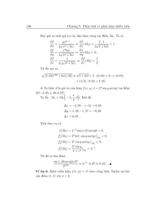 136                            Chu.o.ng 9. Ph´p t´ vi phˆn h`m nhiˆu biˆn
                                             e ınh      a a       `
                                                                  e    ´
                                                                       e


         Bˆy gi`. ta t´ gi´ tri c´c dao h`m riˆng tai diˆm M0 . Ta c´
          a    o      ınh a . a . a           e    . e  ’           o
                 ∂f     yxy−1       ∂f            2·1
                    = √           ⇒    (M0 ) = √         = 1,
                 ∂x   2 x y + lnz   ∂x         2 1 + ln1
                 ∂f     xy lnx      ∂f
                    =  √          ⇒    (M0 ) = 0,
                 ∂y   2 x y + lnz   ∂y
                 ∂f         1        ∂f         1
                    = √           ⇒     (M0 ) = ·
                 ∂z   2z xy + lnz    ∂z         2
         T`. d´ suy ra
          u o
                                         √
             (1, 04)1,99 + ln(1, 02) ≈       1 + ln1 + 1 · (0, 04) + 0 · (−0, 01)
                                         + (1/2) · 0, 02 = 1, 05.

                 a      a a . ’ a                                      . e  ’
        4) Ta thˆy d l` gi´ tri cua h`m f (x, y, z) = 2x sin y arctgx tai diˆm
                 ´
      M(−2, 95; 1, 49; 0, 07)
                                 π
            ´
        Ta lˆy M0 = M0 − 3, , 0 . Khi d´
            a                                 o
                                  2
                            ∆x = −2, 95 − (−3) = 0, 05
                            ∆y = 1, 49 − 1, 57 = −0, 08
                            ∆z = 0, 07.

           ´
         Tiˆp theo ta c´
           e           o

                         f (M0 ) = 2−3 sin(π/2) arctg0 = 0,
                       fx (M0 ) = 2x ln2 · sin y arctgz    M0
                                                                = 0,
                      fy (M0 ) = 2x cos y arctgz M = 0,
                                                  0
                                 2x sin y
                      fz (M0 ) =              = 2−3 .
                                  1 + z 2 M0
         T`. d´ ta thu du.o.c
          u o             .
                    sin 1, 49 arctg0, 07
                                         ≈ 2−3 · 0, 07 ≈ 0, 01.
                            22,95
      V´ du 6. Khai triˆn h`m f (x, y) = xy theo cˆng th´.c Taylor tai lˆn
         ı .               ’
                          e a                     o     u           . a
      cˆn diˆm (1, 1) v´.i n = 3.
       a
       .    e’         o
 