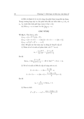 12                               Chu.o.ng 7. Gi´.i han v` liˆn tuc cua h`m sˆ
                                               o .      a e .       ’ a     ´
                                                                            o


         ii) Dˆi v´.i dinh l´ (i) v` (ii) c˜ng cˆn phai thˆn trong khi ´p dung.
               ´
               o o .         y     a       u    `
                                                a     ’   a
                                                          .    .       a   .
     Trong tru o .`.ng ho.p n`y ta cˆn phai biˆn dˆi c´c biˆu th´.c an ± bn v`
                              a      `
                                     a      ’   ´   ’
                                                e o a       e’   u            a
                        .
     an · bn tru.´.c khi t´ gi´.i han (xem v´ du 1, iii).
                  o        ınh o .              ı .
                ´
         iii) Nˆu an = a ≡ const ∀ n th` lim an = a.
                e                           ı
                                          n→∞


                                    CAC V´ DU
                                     ´   I  .
     V´ du 1. T` lim an nˆu:
      ı .        ım          ´
                             e
        1) an = (1 + 7 )/(3 − 7n )
                       n+2

        2) an = (2 + 4 + 6 + · · · + 2n)/[1 + 3 + 5 + · · · + (2n + 1)]
        3) an = n3 /(12 + 22 + · · · + n2)
           ’    ’
               e ’ a a a a                                  ´ ´ ´
        Giai. Dˆ giai c´c b`i to´n n`y ta d`ng l´ thuyˆt cˆp sˆ
                                             u     y        e a o
        1) Nhˆn tu. sˆ v` mˆ u sˆ phˆn th´.c v´.i 7−n ta c´:
                      ´
              a ’ o a a o a  ˜ ´            u o               o

                                 1 + 7n+2    7−n + 72
                            an =          =
                                  3 − 7n    3 · 7−n − 1
         o
     Do d´
                             7−n + 72
             lim an = lim               = −49 v` lim 7−n = 0, n → ∞.
                                               ı
                            3 · 7−n − 1

        2) Tu. sˆ v` mˆ u sˆ dˆu l` cˆp sˆ cˆng nˆn ta c´:
                ´     ˜ ´ e
            ’ o a a o ` a a o o      ´ ´ .       e      o

                                              2 + 2n
                     2 + 4 + 6 + · · · + 2n =         · n;
                                                 2
                                              1 + (2n + 2)
               1 + 3 + 5 + · · · + (2n + 1) =              (n + 1).
                                                    2
         o
     Do d´
                                     n
                             an =       ⇒ lim an = 1.
                                    n+1

        3) Nhu. ta biˆt:
                     ´
                     e

                                              n(n + 1)(2n + 1)
                     12 + 22 + · · · + n2 =
                                                     6
 