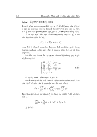 146                             Chu.o.ng 9. Ph´p t´ vi phˆn h`m nhiˆu biˆn
                                              e ınh      a a       `
                                                                   e    ´
                                                                        e


      9.3.2      Cu.c tri c´ diˆu kiˆn
                  .     . o `  e    e
                                    .
      Trong tru.`.ng ho.p do.n gian nhˆt, cu.c tri c´ diˆu kiˆn cua h`m f (x, y)
                  o       .          ’      ´ .
                                            a     . o ` e    e ’ a
                                                             .
            .c dai ho˘c cu.c tiˆu cua h`m d´ dat du.o.c v´.i diˆu kiˆn c´c biˆn
                                ’ ’                                           ´
      l` cu .
       a .           a .
                      .         e           a o .     . o `    e    e a
                                                                     .        e
      x v` y thoa m˜n phu.o.ng tr`nh ϕ(x, y) = 0 (phu.o.ng tr` r`ng buˆc).
          a       ’     a               ı                        ınh a     o.
          Dˆ t`m cu.c tri c´ diˆu kiˆn v´.i diˆu kiˆn r`ng buˆc ϕ(x, y) ta lˆp
             ’
             e ı    .       . o ` e       e o `
                                          .     e   e a
                                                    .          o
                                                               .              a
                                                                              .
      h`m Lagrange (h`m bˆ .
       a                    a  o ’ tro.)

                               F (x, y) = f (x, y)λϕ(x, y)

      trong d´ λ l` h˘ng sˆ nhˆn chu.a du.o.c x´c dinh v` di t`m cu.c tri thˆng
               o a `   a   ´
                           o a            . a .          a    ı   .     . o
          .`.ng cua h`m bˆ tro. n`y. Dˆy l` phu.o.ng ph´p th`.a sˆ bˆt dinh
      thu o      ’    a    ’
                          o . a        a a                a         ´ ´
                                                                u o a .
      Lagrange.
           T` diˆu kiˆn cˆn dˆ tˆn tai cu.c tri c´ diˆu kiˆn chung quy l` giai
             ım ` e     . a   ’ o
                        e ` e ` . .           . o `  e     e
                                                           .               a ’
      hˆ phu.o.ng tr`nh
       e.            ı
                             
                              ∂F
                                     ∂f       ∂ϕ
                             
                              ∂x = ∂x + λ ∂x = 0
                             
                             
                                ∂F    ∂f       ∂ϕ                         (9.15)
                              ∂y   =     +λ       =0
                             
                                     ∂y       ∂y
                             
                             
                             ϕ(x, y) = 0

          T`. hˆ n`y ta c´ thˆ x´c dinh x, y v` λ.
           u e a.             ’
                          o e a .              a
           a ` ` . a a ı
            ´ e o                      ’ .
          Vˆn dˆ tˆn tai v` d˘c t´nh cua cu.c tri dia phu.o.ng du.o.c minh dinh
                              .                  . .              .         .
             . so. x´t dˆu cua vi phˆn cˆp hai cua h`m bˆ tro.
      trˆn co ’ e a ’
        e               ´           a a ´         ’ a        ’
                                                            o .

                        2    ∂ 2F 2     ∂ 2F        ∂ 2F 2
                       d F =     dx + 2      dxdy +      dy
                             ∂x2        ∂x∂y        ∂y 2

      du.o.c t´nh dˆi v´.i c´c gi´ tri x, y, λ thu du.o.c khi giai hˆ (9.15) v´.i diˆu
          . ı      ´
                   o o a a .                          .         ’ e .         o `   e
      kiˆn l`
        e a
        .
                        ∂ϕ      ∂ϕ
                           dx +    dy = 0 (dx2 + dy 2 = 0).
                        ∂x      ∂y

               ’
          Cu thˆ l`:
           . e a
 