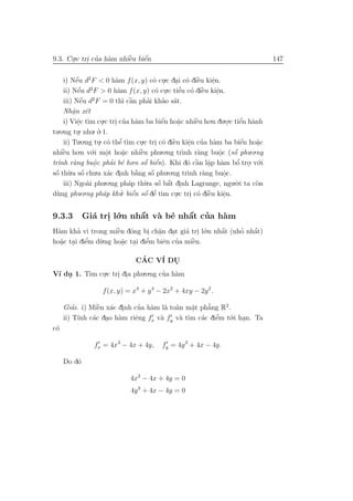 9.3. Cu.c tri cua h`m nhiˆu biˆn
      .     . ’ a        `
                         e    ´
                              e                                                              147


    i) Nˆu d2 F < 0 h`m f (x, y) c´ cu.c dai c´ diˆu kiˆn.
           ´
           e                 a                o .      . o `      e     e
                                                                        .
            ´
            e      2
    ii) Nˆu d F > 0 h`m f (x, y) c´ cu e o `
                              a                o . .c tiˆu c´ diˆu kiˆn.
                                                          ’         e     e
                                                                          .
    iii) Nˆ   ´u d2 F = 0 th` cˆn phai khao s´t.
              e                 ı a`       ’     ’ a
    Nhˆn x´t
         a e
         .
    i) Viˆc t` cu.c tri cua h`m ba biˆn ho˘c nhiˆu ho.n du.o.c tiˆn h`nh
           e ım .
            .                . ’ a               ´
                                                 e      a.       `
                                                                 e              .    ´
                                                                                     e a
tu.o.ng tu. nhu. o. 1.
            .          ’
              .o.ng tu. c´ thˆ t`m cu.c tri c´ diˆu kiˆn cua h`m ba biˆn ho˘c
                               ’                                                      ´
     ii) Tu            . o e ı          .      . o `  e       e ’ a
                                                              .                      e   a
                                                                                         .
    `
nhiˆu ho
    e        .n v´.i mˆt ho˘c nhiˆu phu.o.ng tr`nh r`ng buˆc (sˆ phu.o.ng
                   o      o     a       `
                                        e                   ı     a        o      ´
                                                                                  o
                          .      .                                          .
tr` r`ng buˆc phai b´ ho o e
  ınh a              o      ’ e      .n sˆ biˆn). Khi d´ cˆn lˆp h`m bˆ tro. v´.i
                                          ´    ´                 ` a a
                                                              o a .                 ’
                                                                                   o . o
                     .
sˆ th`.a sˆ chu.a x´c dinh b˘ng sˆ phu.o.ng tr`nh r`ng buˆc.
 ´
 o u o         ´           a .        `
                                      a      ´
                                             o                ı     a         o
                                                                              .
     iii) Ngo`i phu.o.ng ph´p th`.a sˆ bˆt dinh Lagrange, ngu.`.i ta c`n
                 a                 a            ´ ´
                                          u o a .                                 o      o
d`ng phu.o.ng ph´p khu. biˆn sˆ dˆ t`m cu.c tri c´ diˆu kiˆn.
  u                      a           ´ ´ ’
                               ’ e o e ı               .       . o `  e       e
                                                                              .

9.3.3        Gi´ tri l´.n nhˆt v` b´ nhˆt cua h`m
               a . o        ´
                            a a e      ´
                                       a ’     a
H`m kha vi trong miˆn d´ng bi ch˘n dat gi´ tri l´.n nhˆt (nho nhˆt)
 a      ’            ` o
                     e          . a.   .   a . o      ´
                                                      a     ’   ´
                                                                a
ho˘c tai diˆm d`.ng ho˘c tai diˆm biˆn cua miˆn.
  a . e
  .        ’   u       a . e
                       .       ’     e ’     `
                                             e

                          CAC V´ DU
                            ´      I   .
V´ du 1. T` cu.c tri dia phu.o.ng cua h`m
 ı .      ım .     . .             ’ a

                     f (x, y) = x4 + y 4 − 2x2 + 4xy − 2y 2 .

         ’      ` a .
                e            ’ a a a         a
                                             .    ’
     Giai. i) Miˆn x´c dinh cua h`m l` to`n m˘t ph˘ng R2.
                                                  a
     ii) T´ c´c dao h`m riˆng fx v` fy v` t` c´c diˆm t´.i han. Ta
           ınh a . a        e      a      a ım a    e’   o .
c´
 o

                 fx = 4x3 − 4x + 4y,          fy = 4y 3 + 4x − 4y.

     Do d´
         o

                                 4x3 − 4x + 4y = 0
                                 4y 3 + 4x − 4y = 0
 