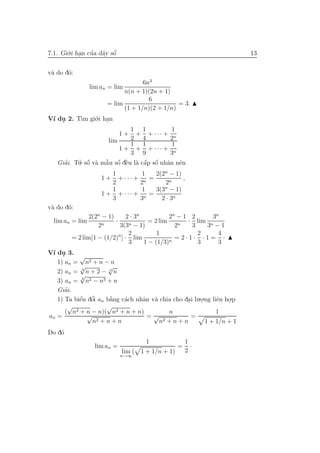 7.1. Gi´.i han cua d˜y sˆ
       o .      ’ a o   ´                                               13


v` do d´:
 a     o
                                    6n3
                 lim an = lim
                             n(n + 1)(2n + 1)
                                      6
                       = lim                    = 3.
                             (1 + 1/n)(2 + 1/n)
V´ du 2. T` gi´.i han
 ı .      ım o .
                              1 1           1
                             1+ + + ··· + n
                     lim      2 4           2
                              1 1           1
                          1 + + + ··· + n
                              3 9           3
   Giai. Tu. sˆ v` mˆ u sˆ dˆu l` cˆp sˆ nhˆn nˆn
     ’        ´     ˜ ´ e
          ’ o a a o ` a a o a e    ´ ´
                        1             1   2(2n − 1)
                     1+   + ··· +       =           ,
                        2            2n       2n
                        1             1   3(3n − 1)
                     1 + + ··· +        =
                        3            3n     2 · 3n
v` do d´:
 a     o
               2(2n − 1)      2 · 3n           2n − 1 2     3n
  lim an = lim           ·            = 2 lim        · lim n
                  2n       3(3n − 1)             2n   3   3 −1
                               2          1             2     4
        = 2 lim[1 − (1/2)n ] · lim             n
                                                 =2·1· ·1= ·
                               3     1 − (1/3)          3     3
V´ du 3.
 ı .
           √
   1) an = n2 + n − n
           √          √
   2) an = 3 n + 2 − 3 n
           √
   3) an = 3 n2 − n3 + n
      ’
   Giai.
   1) Ta biˆn dˆi an b˘ng c´ch nhˆn v` chia cho dai lu.o.ng liˆn ho.p
           ´ ’
           e o        `
                      a    a     a a              .    .      e .
        √            √
      ( n2 + n − n)( n2 + n + n)          n                   1
an =          √                   =√                =
                n2 + n + n             n2 + n + n        1 + 1/n + 1
Do d´
    o
                                       1                1
                  lim an =                          =     ·
                             lim (   1 + 1/n + 1)       2
                             n→∞
 