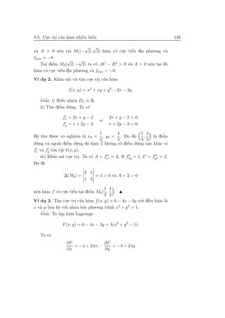 9.3. Cu.c tri cua h`m nhiˆu biˆn
      .     . ’ a        `
                         e    ´
                              e                                             149

                              √ √
v` A > 0 nˆn tai M1 (− 2, 2) h`m c´ cu.c tiˆu dia phu.o.ng v`
 a             e    .                   a   o .   ’
                                                 e .           a
fmin = −8.
                   √     √
     .    ’
    Tai diˆm M2 ( 2, − 2) ta c´ AC − B 2 > 0 v` A > 0 nˆn tai d´
          e                        o            a      e . o
h`m c´ cu
 a     o . .c tiˆu dia phu.o.ng v` fmin = −8.
                 ’
                e .              a
V´ du 2. Khao s´t v` t`m cu.c tri cua h`m
 ı .       ’ a a ı        .     . ’ a

                  f (x, y) = x2 + xy + y 2 − 2x − 3y.

       ’       ’
   Giai. i) Hiˆn nhiˆn Df ≡ R.
              e      e
         ım e’
   ii) T` diˆm d` u.ng. Ta c´
                            o

               fx = 2x + y − 2           2x + y − 2 = 0,
                                   ⇒
               fy = x + 2y − 3           x + 2y − 3 = 0.

                                    1        4           1 4
Hˆ thu du.o.c c´ nghiˆm l` x0 = , y0 = . Do d´
  e
  .          . o       e.   a                        o    ,        ’
                                                              l` diˆm
                                                               a e
                                    3        3           3 3
d`.ng v` ngo`i diˆm d`.ng d´ h`m f khˆng c´ diˆm d`.ng n`o kh´c v`
 u       a    a e ’     u     o a        o     o e’    u    a    a ı
     a     ` a
fx v` fy tˆn tˆi ∀(x, y).
           o .
    iii) Khao s´t cu.c tri. Ta c´ A = fx2 = 2, B fxy = 1, C = fy2 = 2.
            ’ a .         .     o
Do d´ o

                           2 1
                ∆(M0) =        = 3 > 0 v` A = 2 > 0
                                        a
                           1 2

                                       1 4
nˆn h`m f c´ cu.c tiˆu tai diˆm M0 ( , .
 e a         o .      ’
                      e . e    ’
                                       3 3
                  .c tri cua h`m f (x, y) = 6 − 4x − 3y v´.i diˆu kiˆn l`
                                                         o `
V´ du 3. T` cu
  ı .       ım .       . ’ a                                   e    e a
                                                                    .
x v` y liˆn hˆ v´
   a     e e o   .i nhau bo.i phu.o.ng tr` x2 + y 2 = 1.
                            ’            ınh
             .
      ’
   Giai. Ta lˆp h`m Lagrange
              a a
               .

               F (x, y) = 6 − 4x − 3y + λ(x2 + y 2 − 1).

   Ta c´
       o
                 ∂F                    ∂F
                    = −4 + 2λx,           = −3 + 2λy
                 ∂x                    ∂y
 