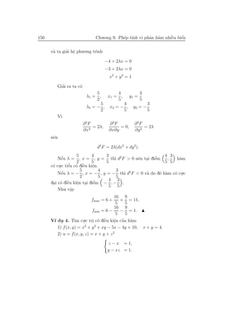 150                            Chu.o.ng 9. Ph´p t´ vi phˆn h`m nhiˆu biˆn
                                             e ınh      a a       `
                                                                  e    ´
                                                                       e


      v` ta giai hˆ phu.o.ng tr`nh
       a      ’ e .            ı

                                      −4 + 2λx = 0
                                      −3 + 2λx = 0
                                        x2 + y 2 = 1

           ’
         Giai ra ta c´
                     o
                               5        4       3
                          λ1 = , x1 = , y1 =
                               2        5       5
                                 5        4         3
                          λ2 = − , x 2 = − , y2 = −
                                 2        5         5
         V`
          ı
                         ∂ 2F          ∂ 2F            ∂ 2F
                              = 2λ,         = 0,            = 2λ
                         ∂x2           ∂x∂y            ∂y 2
      nˆn
       e

                                d2 F = 2λ(dx2 + dy 2).
                     5      4     3                        4 3
            ´
            e                        ı        e .     ’
          Nˆu λ = , x = , y = th` d2 F > 0 nˆn tai diˆm
                                                      e     ,   h`m
                                                                 a
                     2      5     5                        5 5
      c´ cu.c tiˆu c´ diˆu kiˆn.
       o .       ’
                e o `    e   e
                             .
                       5        4     3
          Nˆu λ = − , x = − , y = − th` d2 F < 0 v` do d´ h`m c´ cu.c
            ´
            e                           ı         a     o a    o .
                       2        5     5
                                   4 3
       . o `    e    e . e
                     .        ’
      dai c´ diˆu kiˆn tai diˆm − , − .
                                   5 5
          Nhu. vˆya.
                                         16 9
                             fmax = 6 +     + = 11,
                                          5  5
                                         16 9
                             fmin = 6 −     − = 1.
                                          5  5
      V´ du 4. T` cu.c tri c´ diˆu kiˆn cua h`m
       ı .         ım .      . o ` e     e ’ a
                                         .
                         2    2
         1) f (x, y) = x + y + xy − 5x − 4y + 10, x + y = 4.
         2) u = f (x, y, z) = x + y + z 2

                                        z − x = 1,
                                       y − xz = 1.
 
