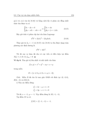 9.3. Cu.c tri cua h`m nhiˆu biˆn
      .     . ’ a        `
                         e    ´
                              e                                        153


                 a e .      a a`    a    ´
                                         a       a a `   o     ´
y(x) v` z(x) v`o hˆ (9.16) v` b˘ng c´ch lˆy vi phˆn c´c dˆng nhˆt
       a                                                       a
th´
  u.c thu du.o.c ta c´
                     o
             .

              dz − dx = 0                dz = dx
                                 ⇒                            (9.17)
              dy − xdz − zdx = 0         dy = (x + z)dx.

   Bˆy gi`. t´ vi phˆn cˆp hai cua h`m Lagrange
    a    o ınh      a a ´       ’ a

                     d2 F = 2(dz)2 − 2λ2 dxdz.                (9.18)

   Thay gi´ tri λ2 = −1 v` (9.17) v`o (9.18) ta thu du.o.c dang to`n
           a .               a     a                   .    .     a
phu.o.ng x´c dinh du.o.ng l`
          a .              a

                            d2 F = 4dx2 .

  T`. d´ suy ra h`m d˜ cho c´ cu.c tiˆu c´ diˆu kiˆn tai diˆm
    u o              a    a o .      e’ o `  e    e
                                                  .   .    ’
                                                           e
M0(−1, 1, 0) v` fmin = 0.
              a
V´ du 6. T` gi´ tri l´.n nhˆt v` nho nhˆt cua h`m
 ı .      ım a . o         ´
                           a a     ’   ´
                                       a ’ a

                   f (x, y) = x2 + y 2 − xy + x + y

        `
trong miˆn
        e

                  D = {x     0, y   0, x + y   −3}.

   Giai. Miˆn D d˜ cho l` tam gi´c OAB v´.i dınh tai A(−3, 0),
      ’      `
             e       a   a      a       o ’       .
B(0, −3) v` O(0, 0).
          a
   i) T` c´c diˆm d`.ng:
        ım a   e’    u

                        fx = 2x − y + 1 = 0
                        fy = 2y − x + 1 = 0

   T`. d´ x = −1, y = −1. Vˆy diˆm d`.ng l` M(−1, −1).
    u o                    a
                           .    ’
                                e   u     a
    . e  ’
   Tai diˆm M ta c´:
                   o

                     f (M) = f (−1, −1) = −1.
 