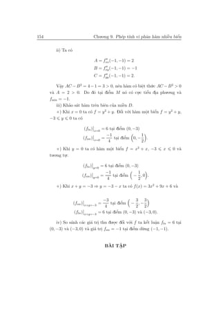 154                                    Chu.o.ng 9. Ph´p t´ vi phˆn h`m nhiˆu biˆn
                                                     e ınh      a a       `
                                                                          e    ´
                                                                               e


         ii) Ta c´
                 o

                                       A = fxx (−1, −1) = 2
                                       B = fxy (−1, −1) = −1
                                       C = fyy (−1, −1) = 2.

          Vˆy AC − B 2 = 4 − 1 = 3 > 0, nˆn h`m c´ biˆt th´.c AC − B 2 > 0
             a
             .                            e a       o e.     u
      v` A = 2 > 0. Do d´ tai diˆm M n´ c´ cu.c tiˆu dia phu.o.ng v`
       a                     o .     e’        o o .       ’
                                                          e .              a
      fmin = −1.
                 ’ a a             e ’      `
          iii) Khao s´t h`m trˆn biˆn cua miˆn D.
                              e              e
          +) Khi x = 0 ta c´ f = y 2 + y. Dˆi v´.i h`m mˆt biˆn f = y 2 + y,
                           o               ´
                                           o o a         o
                                                         .     ´
                                                               e
      −3 y 0 ta c´     o

                              (fln )                   ’
                                             = 6 tai diˆm (0, −3)
                                                  . e
                                       x=0
                                               −1                 1
                              (fnn )         =           ’
                                                   tai diˆm 0, − .
                                                     . e
                                       x=0      4                 2
           +) Khi y = 0 ta c´ h`m mˆt biˆn f = x2 + x, −3
                            o a    o
                                   .    ´
                                        e                                   x   0 v`
                                                                                   a
      tu.o.ng tu.:
               .

                              (fln )                   ’
                                             = 6 tai diˆm (0, −3)
                                                  . e
                                       y=0
                                               −1                1
                          (fnn )             =           ’
                                                   tai diˆm − , 0 .
                                                     . e
                                       y=0      4                2
         +) Khi x + y = −3 ⇒ y = −3 − x ta c´ f (x) = 3x2 + 9x + 6 v`
                                            o                       a


                                           −3                3 3
                     (fnn )              =           ’
                                               tai diˆm − , −
                                                 . e
                              x+y=−3        4                2 2
                     (fln )                        ’
                                         = 6 tai diˆm (0, −3) v` (−3, 0).
                                              . e              a
                              x+y=−3

          iv) So s´nh c´c gi´ tri thu du.o.c dˆi v´.i f ta kˆt luˆn fln = 6 tai
                  a    a    a .          . o o´              ´ a
                                                             e   .           .
                a         a a .                      e’
      (0, −3) v` (−3, 0) v` gi´ tri fnn = −1 tai diˆm d`  u.ng (−1, −1).
                                                .


                                                `   ˆ
                                               BAI TAP
                                                    .
 