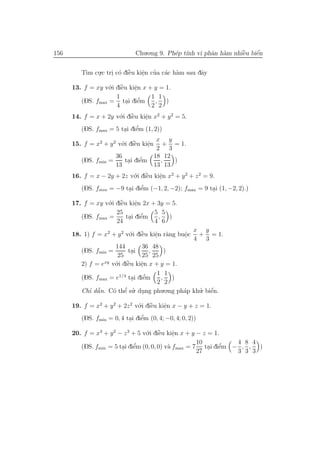 156                           Chu.o.ng 9. Ph´p t´ vi phˆn h`m nhiˆu biˆn
                                            e ınh      a a       `
                                                                 e    ´
                                                                      e


         T` cu.c tri c´ diˆu kiˆn cua c´c h`m sau dˆy
          ım .     . o `  e    e ’ a a
                               .                   a

      13. f = xy v´.i diˆu kiˆn x + y = 1.
                   o `  e    e.
                      1             1 1
         (DS. fmax = tai diˆm
                          . e   ’    , )
                      4             2 2
      14. f = x + 2y v´.i diˆu kiˆn x2 + y 2 = 5.
                       o `  e     e
                                  .
                                ’
         (DS. fmax = 5 tai diˆm (1, 2))
                         . e
                                        x y
      15. f = x2 + y 2 v´.i diˆu kiˆn + = 1.
                        o `   e     e. 2 3
                      36               18 12
         (DS. fmin =      tai diˆm
                            . e   ’      ,   )
                      13               13 13
      16. f = x − 2y + 2z v´.i diˆu kiˆn x2 + y 2 + z 2 = 9.
                              o `   e    e
                                         .
                         . e  ’
         (DS. fmin = −9 tai diˆm (−1, 2, −2); fmax = 9 tai (1, −2, 2).)
                                                        .

      17. f = xy v´.i diˆu kiˆn 2x + 3y = 5.
                   o `  e     e
                              .
                      25            5 5
         (DS. fmax =            ’
                          tai diˆm
                           . e       , )
                      24            4 6
                                                   x y
      18. 1) f = x2 + y 2 v´.i diˆu kiˆn r`ng buˆc + = 1.
                             o ` e    e a
                                      .         o. 4 3
                     144         36 48
         (DS. fmin =        tai
                              . 25 , 25 )
                      25
         2) f = e v´.i diˆu kiˆn x + y = 1.
                 xy
                     o `    e    e
                                 .
                                       1 1
         (DS. fmax = e1/4 tai diˆm
                              . e  ’    , )
                                       2 2
         Chı dˆ n. C´ thˆ su. dung phu.o.ng ph´p khu. biˆn.
            ’ ˜a          ’
                    o e ’ .                     a   ’ e ´

      19. f = x2 + y 2 + 2z 2 v´.i diˆu kiˆn x − y + z = 1.
                               o `   e    e
                                          .
                                ’
         (DS. fmin = 0, 4 tai diˆm (0, 4; −0, 4; 0, 2))
                           . e

      20. f = x3 + y 2 − z 3 + 5 v´.i diˆu kiˆn x + y − z = 1.
                                  o `   e    e
                                             .
                                                      10         4 8 4
                        . e   ’            a              . e  ’
         (DS. fmin = 5 tai diˆm (0, 0, 0) v` fmax = 7 tai diˆm − , , )
                                                      27         3 3 3
 