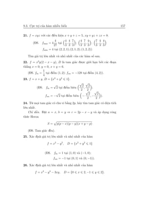 9.3. Cu.c tri cua h`m nhiˆu biˆn
      .     . ’ a        `
                         e    ´
                              e                                         157


21. f = xyz v´.i c´c diˆu kiˆn x + y + z = 5, xy + yz + zx = 8.
             o a `     e     e
                             .
                        4      4 4 7           4 7 4       7 4 4
      (DS. fmax = 4        tai
                            . 3, 3, 3 ; 3, 3, 3 ; 3, 3, 3
                       27
             fmin = 4 tai (2, 2, 1); (2, 1, 2); (1, 2, 2))
                         .

     T` gi´ tri l´.n nhˆt v` nho nhˆt cua c´c h`m sˆ sau.
      ım a . o          ´
                       a a            ´
                                 ’ a ’ a a              ´
                                                        o
22. f = x2y(2 − x − y), D l` tam gi´c du.o.c gi´.i han bo.i c´c doan
                               a         a    .     o .       ’ a   .
th˘’ ng x = 0, y = 0, x + y = 6.
   a
                1
                        ’                            ’
     (DS. fln = tai diˆm (1, 2); fnn = −128 tai diˆm (4, 2)).
                        e                        . e
                4 .
23. f = x + y, D = {x2 + y 2 1}.
                                            √ √
                         √                    2 2
                                  ’
            (DS. fln = 2 tai diˆm biˆn
                             . e        e       ,      ;
                                             2 √  2       √
                          √                        2       2
                                    ’
                  fnn = − 2 tai diˆm biˆn −
                               . e        e          ,−       ).
                                                  2       2
24. T`. moi tam gi´c c´ chu vi b˘ng 2p, h˜y t`m tam gi´c c´ diˆn t´ch
       u .          a o           `
                                  a         a ı             a o e ı
                                                                  .
l´
 o.n nhˆt.
        ´
        a
       ’ ˜
    Chı dˆ n. D˘t a = x, b = y ⇒ c = 2p − x − y v` ´p dung cˆng
         a     a
               .                                 a a   .    o
th´.c Heron
  u

                  S=     p(p − x)(p − y)(x + y − p)

              a `
   (DS. Tam gi´c dˆu).
                  e
25. X´c dinh gi´ tri l´.n nhˆt v` nho nhˆt cua h`m
     a .       a . o        ´
                            a a         ´
                                    ’ a ’ a

                 f = x2 − y 2 ,     D = {x2 + y 2   1}

                (DS. fln = 1 tai (1, 0) v` (−1, 0);
                              .          a
                       fnn = −1 tai (0, 1) v` (0, −1)).
                                 .          a

26. X´c dinh gi´ tri l´.n nhˆt v` nho nhˆt cua h`m
     a .       a . o        ´
                            a a         ´
                                    ’ a ’ a

        f = x3 − y 3 − 3xy,       D = {0   x    2, −1     y   2}.
 