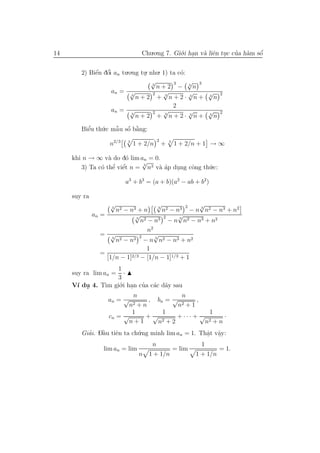 14                                Chu.o.ng 7. Gi´.i han v` liˆn tuc cua h`m sˆ
                                                o .      a e .       ’ a     ´
                                                                             o


        2) Biˆn dˆi an tu.o.ng tu. nhu. 1) ta c´:
             ´ ’
             e o                .              o
                                   √3       3     √ 3
                                      n+2 − 3n
                   an = √           2   √         √   √                 2
                           3
                             n+2 + 3n+2· 3n+ 3n
                                            2
                   an = √           2   √         √   √                 2
                           3
                             n+2 + 3n+2· 3n+ 3n

        Biˆu th´.c mˆ u sˆ b˘ng:
          ’
          e    u    ˜ o a
                    a ´ `
                                          2
                    n2/3   3
                               1 + 2/n        +   3
                                                      1 + 2/n + 1 → ∞

     khi n → ∞ v` do d´ lim an = 0.
                  a     o
                             √
        3) Ta c´ thˆ viˆt n = n3 v` ´p dung cˆng th´.c:
                             3
               o e e’ ´           aa    .    o     u

                           a3 + b3 = (a + b)(a2 − ab + b2)

     suy ra
                    √                   √        2   √
                     3
                       n2 − n3 + n      3
                                          n2 − n3 − n 3 n2 − n3 + n2
              an =            √3          2    √
                                 n2 − n3 − n 3 n2 − n3 + n2
                                    n2
                 = √ 3           2     √
                       n2 − n3 − n 3 n2 − n3 + n2
                                   1
                 =           2/3 − [1/n − 1]1/3 + 1
                   [1/n − 1]
                      1
     suy ra lim an =    ·
                      3
     V´ du 4. T` gi´.i han cua c´c d˜y sau
      ı .        ım o .         ’ a a
                            n                n
                  an = √         , bn = √         ,
                          n 2+n            n 2+1

                           1         1                 1
                  cn = √         +√        + ··· + √        ·
                          n+1       n2 + 2           n2 + n
        Giai. Dˆu tiˆn ta ch´.ng minh lim an = 1. Thˆt vˆy:
          ’    `
               a     e        u                      a a
                                                      . .
                                      n                        1
                  lim an = lim                        = lim             = 1.
                                 n   1 + 1/n                  1 + 1/n
 