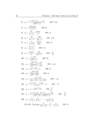 16                                Chu.o.ng 7. Gi´.i han v` liˆn tuc cua h`m sˆ
                                                o .      a e .       ’ a     ´
                                                                             o

             1 + 2 + 3 + ··· + n
     3. an =        √                     .       (DS. 1/6)
                      9n4 + 1
             √
                n cos n
     4. an =             .         (DS. 0)
                n+1
               5n        sin n
     5. an =          +          .         (DS. 5)
             n+1            n
                n3            3n2
     6. an = 2         −              .       (DS. 1/3)
             n + 1 3n + 1
                 n         cos n
     7. an =           −           .         (DS. 1)
             n + 11          10n
             n3 + 1
     8. an = 2                 (DS. ∞)
             n −1
             cos n3           3n                      1
     9. an =          −              .       (DS. − )
                n         6n + 1                      2
                       n
                 (−1)
     10. an = √             .         (DS. 0)
               5 n+1
                √               √
                   n2 + 1 + n
     11. an = √ 3
                                √ .            (DS. +∞)
                  n3 + n − n
               √
     12. an = 3 1 − n3 + n.                 (DS. 0)
                √
                   n2 + 4n
     13. an = √ 3
                               .        (DS. 1)
                  n3 − 3n2
                       (n + 3)!
     14. an =                                .     (DS. −∞)
               2(n + 1)! − (n + 2)!
               2 + 4 + · · · + 2n
     15. an =                            − 2.        (DS. −1)
                      n+2
                     √                             1
     16. an = n − 3 n3 − n2 .                (DS. )
                                                   3
               1 − 2 + 3 − 4 + 5 − · · · − 2n                       1
     17. an =       √                 √                 .    (DS. − )
                       n2 + 1 + 4n2 + 1                             3
                  1         1                    1
     18. an =         +          + ··· +                 .
               1·2 2·3                        n(n + 1)
                                        1         1        1
          ’ ˜ ´
        Chı dˆ n. Ap dung
             a            .                     = −               (DS. 1)
                                 n(n + 1)         n n+1
 