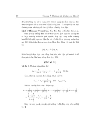 18                                 Chu.o.ng 7. Gi´.i han v` liˆn tuc cua h`m sˆ
                                                 o .      a e .       ’ a     ´
                                                                              o


     do.n diˆu t˘ng th` n´ bi ch˘n du.´.i bo.i sˆ hang dˆu tiˆn cua n´, d˜y
               e a
                .         ı o . a     .               ´
                                                o ’ o .         `
                                                                a  e ’        o a
     do .n diˆu giam th` bi ch˘n trˆn bo.i sˆ hang dˆu. Ta c´ dinh l´ sau dˆy
               e      ’   ı . a         e         ´
                                               ’ o .    `a        o .     y        a
                .                .
     thu.`.ng du.o.c su. dung dˆ t´nh gi´.i han cua d˜y do.n diˆu.
           o         . ’ .         ’
                                  e ı         o .     ’ a          e
                                                                   .
     D.nh l´ Bolzano-Weierstrass. D˜y do.n diˆu v` bi ch˘n th` hˆi tu.
     -i           y                               a        e a . a
                                                           .          .     ı o .
                                                                               .
           Dinh l´ n`y kh˘
             .      y a     ’ ng dinh vˆ su. tˆn tai cua gi´.i han m` khˆng chı
                            a      .      ` . ` . ’
                                           e      o            o .      a o           ’
     ra du.o.c phu.o.ng ph´p t` gi´.i han d´. Tuy vˆy, trong nhiˆu tru.`.ng
              .              a ım o . o                      a
                                                             .           `
                                                                         e       o
     ho  .p khi biˆt gi´.i han cua d˜y tˆn tai, c´ thˆ chı ra phu.o.ng ph´p t´nh
                     ´
                    e o .        ’ a ` . o e ’
                                             o          ’                    a ı
       .
     n´. Viˆc t´ to´n thu.`.ng du.a trˆn d˘ng th´.c d´ng v´.i moi d˜y hˆi
      o         e ınh a
                 .               o        .      e a’     u u       o    . a o      .
     tu:
      .

                                  lim an+1 = lim an .
                                  n→∞           n→∞

     Khi t´ gi´.i han du.a trˆn d˘ng th´.c v`.a nˆu tiˆn lo.i ho.n ca l` su.
          ınh o .       .    e a ’      u u      e    e .
                                                      .             ’ a ’
     dung c´ch cho d˜y b˘ng cˆng th´.c truy hˆi.
      .    a        a `  a    o    u         `o

                                     CAC V´ DU
                                      ´   I  .
     V´ du 1. Ch´.nh minh r˘ng d˜y:
      ı .       u          `
                           a    a
                           1     1           1
                   an =      + 2   + ··· + n                    hˆi tu.
                                                                 o .
                                                                 .
                          5+1 5 +1        5 +1
           Giai. D˜y d˜ cho do.n diˆu t˘ng. Thˆt vˆy v`
             ’    a a              e a
                                   .          a a ı:
                                              . .
                                         1
                      an+1 = an +                 nˆn an+1 > an .
                                                   e
                                     5n+1 + 1
           D˜y d˜ cho bi ch˘n trˆn. Thˆt vˆy:
            a a        . a .    e     a a
                                      . .
                 1       1        1              1      1    1         1
       an =         + 2       + 3      + ··· + n     < + 2 + ··· + n
              5+1 5 +1 5 +1                    5 +1     5 5            5
              1      1
                 −
            = 5 5n+1 = 1 1 − 1 < 1 ·
                    1      4      5n     4
                1−
                    5
           Nhu. vˆy d˜y an d˜ cho do.n diˆu t˘ng v` bi ch˘n trˆn nˆn n´ hˆi
                 a a
                  .          a           e a
                                         .         a . a .    e e o o    .
     tu.
      .
 