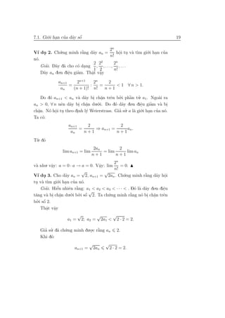 7.1. Gi´.i han cua d˜y sˆ
       o .      ’ a o   ´                                                  19

                                     2n
V´ du 2. Ch´.ng minh r˘ng d˜y an =
  ı .        u           `
                         a   a           hˆi tu v` t`m gi´.i han cua
                                           o     a ı     o .      ’
                                      n! . .
n´.
 o
                              2 22      2n
      ’
    Giai. D˜y d˜ cho c´ dang , , . . . , , . . .
           a a         o .
                              1 2       n!
    D˜y an do.n diˆu giam. Thˆt vˆy
     a            e
                  .    ’     a a
                             . .
             an+1     2n+1    2n    2
                  =         :    =     < 1 ∀ n > 1.
              an    (n + 1)! n!    n+1

    Do d´ an+1 < an v` d˜y bi ch˘n trˆn bo.i phˆn tu. a1 . Ngo`i ra
        o              a a . a      .   e   ’     `a    ’          a
an > 0, ∀ n nˆn d˜y bi ch˘n du o
              e a . a           .´.i. Do d´ d˜y do.n diˆu giam v` bi
                                          o a             e    ’    a .
                           .                              .
ch˘n. N´ hˆi tu theo dinh l´ Weierstrass. Gia su. a l` gi´.i han cua n´.
  a
  .     o o .
           .          .    y                ’ ’      a o .        ’ o
Ta c´:
     o
                  an+1    2            2
                       =     ⇒ an+1 =     an .
                   an    n+1          n+1
T`. d´
 u o
                                 2an        2
               lim an+1 = lim        = lim     lim an
                                 n+1       n+1
                                          2n
v` nhu. vˆy: a = 0 · a → a = 0. Vˆy: lim
 a          a
            .                     a.          = 0.
                                          n!
                           √         √
V´ du 3. Cho d˜y an = 2, an+1 = 2an . Ch´.ng minh r˘ng d˜y hˆi
   ı .             a                             u          `
                                                            a      a o .
tu v` t`m gi´ ..i han cua n´.
                       ’ o
 . a ı        o
     Giai. Hiˆn nhiˆn r˘ng: a1 < a2 < a3 < · · · < . D´ l` d˜y do.n diˆu
        ’     ’
              e      e ` a                             o a a          e
                                                                      .
                                √
t˘ng v` bi ch˘n du.´.i bo.i sˆ 2. Ta ch´.ng minh r˘ng n´ bi ch˘n trˆn
 a      a . a   .     o ’ o   ´        u             `
                                                     a    o . a  .    e
   .i sˆ 2.
  ’ ´
bo o
     Thˆt vˆy
        a a
         . .
                         √             √           √
                  a1 =       2; a2 =       2a1 <       2 · 2 = 2.

   Gia su. d˜ ch´.ng minh du.o.c r˘ng an
     ’ ’ a u                 . a  `                  2.
   Khi d´:
        o
                                √            √
                      an+1 =        2an          2 · 2 = 2.
 