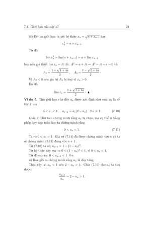 7.1. Gi´.i han cua d˜y sˆ
       o .      ’ a o   ´                                                 21

                                             √
   iii) Dˆ t`m gi´.i han ta x´t hˆ th´.c xn = a + xn−1 hay
         ’
         e ı     o .         e e u
                                 .
                            x2 = a + xn−1 .
                             n

   T`. d´:
    u o

                lim x2 = lim(a + xn−1 ) = a + lim xn−1
                     n

hay nˆu gia thiˆt lim xn = A th`: A2 = a + A → A2 − A − a = 0 v`
      ´
      e   ’    ´
               e               ı                                a
                        √                      √
                    1 + 1 + 4a            1 − 1 + 4a
              A1 =               , A2 =              ·
                          2                     2
   V` A2 < 0 nˆn gi´ tri A2 bi loai v` xn > 0.
     ı         e     a .      . . ı
   Do d´;
        o
                                   √
                               1 + 1 + 4a
                      lim xn =              ·
                                     2
V´ du 5. T` gi´.i han cua d˜y an du.o.c x´c dinh nhu. sau: a1 l` sˆ
  ı .       ım o .         ’ a          . a .                  a o´
t`y y m`
 u ´ a

             0 < a1 < 1,    an+1 = an (2 − an ) ∀ n      1.     (7.10)

   Giai. i) Dˆu tiˆn ch´.ng minh r˘ng an bi ch˘n, m` cu thˆ l` b˘ng
     ’        `
              a   e    u          `
                                  a       . a .           ’
                                                   a . e a a    `
ph´p quy nap to´n hoc ta ch´.ng minh r˘ng
  e         .   a    .      u          `
                                       a

                             0 < an < 1.                        (7.11)

    Ta c´ 0 < a1 < 1. Gia su. (7.11) d˜ du.o.c ch´.ng minh v´.i n v` ta
           o                 ’ ’          a    .   u         o     a
s˜ ch´
 e u    .ng minh (7.11) d´ng v´.i n + 1 .
                           u      o
    T`u . (7.10) ta c´; an+1 = 1 − (1 − an )2.
                     o
    T`. hˆ th´.c n`y suy ra 0 < (1 − an )2 < 1, v` 0 < an < 1.
      u e u a
            .                                     ı
    T` o
      u . d´ suy ra: 0 < an+1 < 1 ∀ n.
    ii) Bˆy gi`. ta ch´.ng minh r˘ng an l` d˜y t˘ng.
           a    o       u           `
                                    a       a a a
    Thˆt vˆy, v` an < 1 nˆn 2 − an > 1. Chia (7.10) cho an ta thu
         a a
         .    .    ı           e
  .o.c:
du .
                              an+1
                                    = 2 − an > 1.
                               an
 