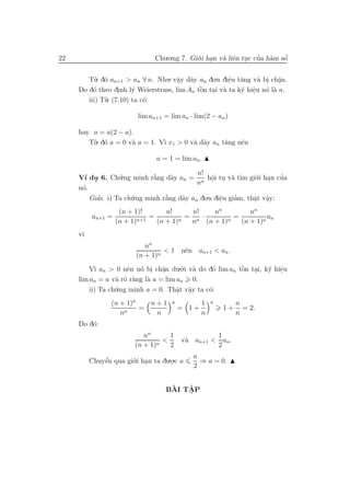 22                              Chu.o.ng 7. Gi´.i han v` liˆn tuc cua h`m sˆ
                                              o .      a e .       ’ a     ´
                                                                           o


        T`. d´ an+1 > an ∀ n. Nhu. vˆy d˜y an do.n diˆu t˘ng v` bi ch˘n.
          u o                        a a
                                      .                e a
                                                       .         a . a  .
          o        .    y                    ` . a
     Do d´ theo dinh l´ Weierstrass, lim An tˆn tai v` ta k´ hiˆu n´ l` a.
                                             o             y e o a
                                                               .
        iii) T`
              u. (7.10) ta c´:
                            o

                          lim an+1 = lim an · lim(2 − an )

     hay a = a(2 − a).
        T`. d´ a = 0 v` a = 1. V` x1 > 0 v` d˜y an t˘ng nˆn
         u o          a         ı         a a       a    e

                                a = 1 = lim an .

                                            n!
     V´ du 6. Ch´.ng minh r˘ng d˜y an = n hˆi tu v` t`m gi´.i han cua
       ı .         u          `
                              a     a            o . a ı
                                                 .             o .     ’
                                            n
     n´.
      o
         Giai. i) Ta ch´.ng minh r˘ng d˜y an do.n diˆu giam, thˆt vˆy:
           ’           u          `
                                  a    a            e
                                                    .    ’     a a
                                                               . .
                    (n + 1)!       n!     n!   nn         nn
          an+1 =              =          = n·        =          an
                   (n + 1)n+1   (n + 1)n  n (n + 1)n   (n + 1)n
     v`
      ı
                            nn
                                  < 1 nˆn an+1 < an .
                                       e
                         (n + 1)n
         V` an > 0 nˆn n´ bi ch˘n du.´.i v` do d´ lim an tˆn tai, k´ hiˆu
           ı          e o . a    .     o a       o        `
                                                          o .      y e .
     lim an = a v` r˜ r`ng l` a = lim an 0.
                  a o a     a
         ii) Ta ch´
                  u.ng minh a = 0. Thˆt vˆy ta c´:
                                      a a       o
                                      . .
                 (n + 1)n   n+1       n          1   n        n
                      n
                          =               = 1+           1+     = 2.
                    n        n                   n            n
     Do d´:
         o
                            nn      1              1
                                n
                                  <       v` an+1 < an .
                                           a
                         (n + 1)    2              2
                                             a
          Chuyˆn qua gi´.i han ta du.o.c a
              e’       o .           .         ⇒ a = 0.
                                             2


                                     `   ˆ
                                    BAI TAP
                                         .
 
