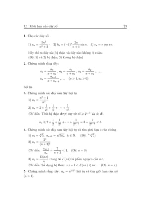 7.1. Gi´.i han cua d˜y sˆ
       o .      ’ a o   ´                                               23

                ´
1. Cho c´c d˜y sˆ:
        a a o

              5n2                         2n
   1) an =          ·    2) bn = (−1)n       sin n. 3) cn = n cos πn.
             n2 + 3                      n+1
     a    ’
   H˜y chı ra d˜y n`o bi ch˘n v` d˜y n`o khˆng bi ch˘n.
               a a . a a a a .              o   . a .
   (DS. 1) v` 2) bi ch˘n; 3) khˆng bi ch˘n)
            a     . . a        o    . . a
2. Ch´.ng minh r˘ng d˜y:
     u          `
                a    a
                    a0              a1             a2
             a1 =        , a2 =          , a3 =        ,...,
                  a + a0          a + a1        a + a2
                    an−1
             an =          , . . . (a > 1, a0 > 0)
                  a + an−1
hˆi tu.
 o .
 .
3. Ch´.ng minh c´c d˜y sau dˆy hˆi tu
      u            a a      a o ..
             2
           n −1
   1) an =
              n2
                 1   1        1
   2) an = 2 + + + · · · +
                2! 3!         n!
   Chı dˆ n. T´ bi ch˘n du.o.c suy t`. n!
      ’ ˜a     ınh . a .    .       u            2n−1 v` do d´
                                                       a     o
                     1     1           1        1
             an     2+ + 2 + · · · + n−1 = 3 − n−1 < 3.
                     2 2             2        2
4. Ch´.ng minh c´c d˜y sau dˆy hˆi tu v` t`m gi´.i han a cua ch´ng
      u           a a         a o . a ı
                                   .           o .        ’    u
           √              √                    √
   1) a1 = k 5, an+1 = k 5an , k ∈ N. (DS. k−1 5)
               2n
   2) an =
            (n + 2)!
              an+1       2
      ’ ˜
   Chı dˆ n.
         a          =        < 1. (DS. a = 0)
                an     n+3
            E(nx)
   3) an =                           a `      e ’
                   trong d´ E(nx) l` phˆn nguyˆn cua nx.
                           o             a
              n
   Chı dˆ n. Su. dung hˆ th´.c: nx − 1 < E(nx) nx. (DS. a = x)
      ’ ˜a     ’ .      e u
                        .
5. Ch´.ng minh r˘ng d˜y: an = a1/2 hˆi tu v` t` gi´.i han cua n´
                                  n
      u         `
                a    a              o . a ım o .
                                    .                      ’   o
(a > 1).
 