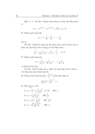 24                                Chu.o.ng 7. Gi´.i han v` liˆn tuc cua h`m sˆ
                                                o .      a e .       ’ a     ´
                                                                             o


          (DS. a = 1. Chı dˆ n. Ch´.ng minh r˘ng an l` d˜y do.n diˆu giam
                        ’ ˜a      u          `
                                             a       a a          e
                                                                  .    ’
     v`
      ı
                                  n+1                n·2)       √
                    an+1 = a1/2         = a1/(2             =       an , an > 1)

     6. Ch´.ng minh r˘ng d˜y
          u          `
                     a    a
                                         1   1         1
                          an = 1 +         + 2 + ··· + 2
                                         22 3         n
     hˆi tu.
      o .
      .
         Chı dˆ n. Ch´.ng to r˘ng d˜y do.n diˆu t˘ng, t´nh bi ch˘n cua n´
            ’ ˜a       u    ’ a`     a        e a
                                              .         ı   . a ’
                                                                .       o
       .o.c x´c lˆp b˘ng c´ch su. dung c´c bˆt d˘ng th´.c:
     du . a a a      `    a     ’ .         ´
                                        a a a   ’     u
                 .
                     1        1        1  1
                       2
                         <          =    − ,                            n   2.
                     n     n(n − 1)   n−1 n
     7. Ch´.ng minh r˘ng d˜y
          u          `
                     a    a
                              1     1           1
                      an =      + 2   + ··· + n
                             3+1 3 +2        3 +n
     c´ gi´.i han h˜.u han.
      o o .         u    .
            ’ a
         Chı dˆ˜ n. T´ bi ch˘n cua an du.o.c x´c lˆp b˘ng c´ch so s´nh an
                      ınh . a ’
                             .           . a a a  .   `    a       a
       .i tˆng mˆt cˆp sˆ nhˆn n`o d´.
      o ’
     v´ o         . ´ ´
                  o a o a a o
                                             1   n+1
     8. Ch´.ng minh r˘ng d˜y
          u          `
                     a    a             1+                   do.n diˆu giam v`
                                                                    e
                                                                    .    ’   a
                                             n
                                                 1     n+1
                              lim 1 +                           = e.
                              n→∞                n
     9. T´             ´
         ınh lim an , nˆu
                       e
              n→∞
                         1    n
          1) an = 1 +             , k ∈ N.              (DS. e)
                        n+k
                    n    n         1
          2) an =          . (DS. )
                  n+1              e
                       1   n        √
          3) an = 1 +        . (DS. e)
                      2n
                  2n + 1 2n
          4) an =             . (DS. e)
                    2n
 