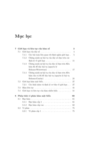 Muc luc
 .   .

7 Gi´.i han v` liˆn tuc cua h`m sˆ
     o    .   a e        .    ’    a    ´
                                        o                                3
  7.1 Gi´.i han cua d˜y sˆ . . . . . . . . . . . . . . . . . . .
          o .       ’ a o    ´                                            4
       7.1.1 C´c b`i to´n liˆn quan t´.i dinh ngh˜a gi´.i han .
                a a a e                   o .       ı    o .              5
                    .ng minh su. hˆi tu cua d˜y sˆ du.a trˆn c´c
                                                 ´
       7.1.2 Ch´   u            . o . ’ a o .
                                     .                    e a
              dinh l´ vˆ gi´.i han . . . . . . . . . . . . . . . .
               .      y ` o .
                          e                                              11
       7.1.3 Ch´.ng minh su. hˆi tu cua d˜y sˆ du.a trˆn diˆu
                   u            . o . ’ a o .
                                    .           ´        e    `
                                                              e
                e.         ’
                       ’ e a o .
              kiˆn du dˆ d˜y hˆi tu (nguyˆn l´
                                  .         e y
              Bolzano-Weierstrass) . . . . . . . . . . . . . . .         17
       7.1.4 Ch´.ng minh su. hˆi tu cua d˜y sˆ du.a trˆn diˆu
                   u            . o . ’ a o .
                                    .           ´        e    `
                                                              e
                e `
                 . a a ’ e a o .  ’
              kiˆn cˆn v` du dˆ d˜y hˆi tu (nguyˆn l´ hˆi tu
                                          .         e y o . .
                  Bolzano-Cauchy) . . . . . . . . . . . . . . .    . .   25
   7.2       .i han h`m mˆt biˆn . . . . . . . . . . . . . . . .
         Gi´ .
            o        a    o    ´
                               e                                   . .   27
                           .
         7.2.1 C´c kh´i niˆm v` dinh l´ co. ban vˆ gi´.i han
                   a    a e  .   a .     y      ’ ` o .
                                                     e             . .   27
   7.3   H`m liˆn tuc . . . . . . . . . . . . . . . . . . . . .
           a     e .                                               . .   41
   7.4   Gi´.i han v` liˆn tuc cua h`m nhiˆu biˆn . . . . . .
            o .      a e . ’ a             `
                                           e     ´
                                                 e                 . .   51

8 Ph´p t´ vi phˆn h`m mˆt biˆn
     e ınh        a    a      o.    e´                            60
      - . a
  8.1 Dao h`m . . . . . . . . . . . . . . . . . . . . . . . . . . 61
            - . a      ´
      8.1.1 Dao h`m cˆp 1 . . . . . . . . . . . . . . . . . . 61
                       a
            - . a      ´
      8.1.2 Dao h`m cˆp cao . . . . . . . . . . . . . . . . . 62
                       a
   8.2   Vi phˆn . . . . . . . . . . . . . . . . . . . . . . . . . .
              a                                                          75
                     a a ´
         8.2.1 Vi phˆn cˆp 1 . . . . . . . . . . . . . . . . . . .       75
 