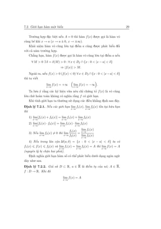 7.2. Gi´.i han h`m mˆt biˆn
       o .      a   o
                    .    ´
                         e                                                   29


    Tru.`.ng ho.p d˘c biˆt nˆu A = 0 th` h`m f (x) du.o.c goi l` h`m vˆ
          o     .    a
                     .   . ´
                         e e           ı a            .    . a a       o
c`ng b´ khi x → a (x → a ± 0, x → ±∞).
 u      e
    Kh´i niˆm h`m vˆ c`ng l´.n tai diˆm a c˜ng du.o.c ph´t biˆu dˆi
        a e .      a   o u      o .     ’
                                        e     u       .      a     ’ ´
                                                                  e o
v´.i ca n˘m tru.`.ng ho.p.
 o ’ a            o    .
    Ch˘ng han, h`m f (x) du.o.c goi l` h`m vˆ c`ng l´.n tai diˆm a nˆu
       a’     .     a         .   . a a     o u      o . e      ’    ´
                                                                     e
     ∀ M > 0 ∃ δ = δ(M) > 0 : ∀ x ∈ Df ∩ {x : 0 < |x − a| < δ}
                            ⇒ |f (x)| > M.
        a      ´
    Ngo`i ra, nˆu f (x) > 0 (f (x) < 0) ∀ x ∈ Df ∩ {x : 0 < |x − a| < δ}
               e
  ı      ´
th` ta viˆt
         e
                  lim f (x) = +∞       lim f (x) = −∞ .
                  x→a                  x→a

     Ta lu.u y r˘ng c´c k´ hiˆu v`.a nˆu chı ch´.ng to f (x) l` vˆ c`ng
             ´ a`       a y e u e
                                .              ’ u       ’      a o u
l´.n ch´. ho`n to`n khˆng c´ ngh˜ r˘ng f c´ gi´.i han.
 o     u a         a     o     o      ıa `a     o o .
     Khi t´ gi´ .
          ınh o   .i han ta thu.`.ng su. dung c´c diˆu kh˘ng dinh sau dˆy.
                                o      ’ .     a `  e    a’            a
                                                              .
D.nh l´ 7.2.1. Nˆu c´c gi´.i han lim f1(x), lim f2(x) tˆn tai h˜.u han
-i      y             ´
                      e a o .                               ` . u .
                                                            o
                                        x→a      x→a
th`ı
   1) lim[f1 (x) + f2 (x)] = lim f1 (x) + lim f2 (x)
      x→a                    x→a           x→a
   2) lim[f1 (x) · f2 (x)] = lim f1 (x) · lim f2(x)
      x→a                   x→a         x→a

                                   f1 (x)   lim f1 (x)
                                            x→a
       ´
   3) Nˆu lim f2 (x) = 0 th` lim
       e                   ı              =
            x→a                x→a f2 (x)   lim f2 (x)
                                               x→a
       ´
   4) Nˆu trong lˆn cˆn U (a; δ) = {x : 0 < |x − a| < δ} ta c´
       e         a a .                                           o
f1(x) f (x) f2 (x) v` lim f1(x) = lim f2 (x) = A th` lim f (x) = A
                     a                             ı
                           x→a           x→a               x→a
(nguyˆn l´ bi ch˘n hai phi´).
      e y . a   .          a
                  .i han h`m sˆ c´ thˆ ph´t biˆu du.´.i dang ngˆn ng˜.
    Dinh ngh˜ gi´ .
             ıa o         a   ´
                              o o e a’        e’    o .        o    u
     .
d˜y nhu
 a      . sau.

Dinh l´ 7.2.2. Gia su. D ⊂ R, a ∈ R l` diˆm tu cua n´; A ∈ R,
-.     y             ’ ’                  a e   ’  . ’      o
f : D → R. Khi d´ o
                               lim f (x) = A
                              x→a
 