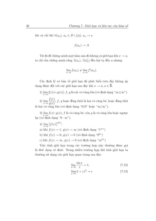 30                                  Chu.o.ng 7. Gi´.i han v` liˆn tuc cua h`m sˆ
                                                  o .      a e .       ’ a     ´
                                                                               o


          a ’
     khi v` chı khi ∀(an), an ∈ D  {a}, an → a


                                          f (an ) → A


         T`. d´ dˆ ch´.ng minh mˆt h`m n`o d´ khˆng c´ gi´.i han khi x → a,
          u o e u’              o a
                                .         a o o        o o .
          ’ `
     ta chı cˆn ch´
             a     u.ng minh r˘ng ∃(an ), ∃(a ) dˆu hˆi tu dˆn a nhu.ng
                              `
                              a                  ` o . e
                                                 e          ´
                                             n       .

                                  lim f (an ) = lim f (an ).
                                  x→a           x→a



        C´c dinh l´ co. ban vˆ gi´.i han d˜ ph´t biˆu trˆn dˆy khˆng ´p
         a .        y       ’ ` o .
                                 e            a   a    ’
                                                       e   e a    o a
            .o.c dˆi v´.i c´c gi´.i han sau dˆy khi x → a, a ∈ R.
                  ´
     dung du . o o a            o .          a
      .
        1) lim [f (x)+g(x)]; f , g l` c´c vˆ c`ng l´.n (vˆ dinh dang “∞±∞”).
                                    a a o u        o     o .     .
           x→a

                f (x)
        2) lim        ; f , g ho˘c dˆng th`.i l` hai vˆ c`ng b´, ho˘c dˆng th`.i
                                a `
                                . o       o a          o u    e    a `
                                                                   . o       o
           x→a  g(x)
     l` hai vˆ c`ng l´.n (vˆ dinh dang “0/0” ho˘c “∞/∞”).
      a      o u       o      o .     .              a
                                                     .
         3) lim f (x) · g(x); f l` vˆ c`ng b´, c`n g l` vˆ c`ng l´.n ho˘c ngu.o.c
                                 a o u      e o       a o u      o     a
                                                                       .      .
            x→a
     lai (vˆ dinh dang “0 · ∞”).
      .    o .      .
                       g(x)
        4) lim f (x)          :
           x→a
        a) khi f (x) → 1, g(x) → ∞ (vˆ dinh dang “1∞ ”)
                                      o .      .
        b) khi f (x) → 0, g(x) → 0 (vˆ dinh dang “00 ”)
                                     o .     .
         c) khi f (x) → ∞, g(x) → 0 (vˆ dinh dang “∞0 ”)
                                         o .     .
         Viˆc t´ gi´ .
            e ınh o    .i han trong c´c tru.`.ng ho.p n`y thu.`.ng du.o.c goi
                                      a      o           a    o
             .                                     .                  .    .
           ’. dang vˆ dinh. Trong nhiˆu tru.`.ng ho.p khi t´nh gi´.i han ta
     l` khu .
      a              o .                `
                                        e      o            ı     o .
                                                     .
        .`.ng su. dung c´c gi´.i han quan trong sau dˆy:
     thu o      ’ .      a   o .                       a
                                             .

                                            sin x
                                        lim       = 1,                    (7.12)
                                        x→0   x
                                                   1
                                        lim(1 + x) x = e                  (7.13)
                                        x→0
 