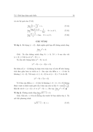 7.2. Gi´.i han h`m mˆt biˆn
       o .      a   o
                    .    ´
                         e                                                 31


 a a e ’ ’
v` c´c hˆ qua cua (7.13)
        .
                             1 x
                  lim 1 +        = e,                            (7.14)
                 x→∞         x
                     loga (1 + x)     1
                 lim              =     , 0 < a = 1,             (7.15)
                 x→0       x        lna
                     ax − 1
                 lim          = lna, 0 < a = 1.                  (7.16)
                 x→0    x

                             CAC V´ DU
                              ´   I  .
V´ du 1. Su. dung (ε − δ) - dinh ngh˜a gi´.i han dˆ ch´.ng minh r˘ng
 ı .      ’ .                .      ı    o . e u  ’              `
                                                                 a

                               lim x2 = 9.
                              x→−3

    Giai. Ta cˆn ch´.ng minh r˘ng ∀ ε > 0, ∃ δ > 0 sao cho v´.i
      ’          `
                 a      u           `
                                    a                       o
                          2
|x + 3| < δ th` ta c´ |x − 9| < ε.
               ı      o
    Ta cˆn u.´.c lu.o.ng hiˆu |x2 − 9|. ta c´
        `
        a o         .       e
                            .               o

                       |x2 − 9| = |x − 3||x + 3|.

Do th`.a sˆ |x − 3| khˆng bi ch˘n trˆn to`n truc sˆ nˆn dˆ u.´.c lu.o.ng
        u o  ´          o      . a
                                 .   e    a         ´
                                                . o e e o  ’        .
t´ do
 ıch     .n gian ho.n ta tr´ ra 1 - lˆn cˆn cua diˆm a = −3 t´.c l`
               ’           ıch       a a      ’     ’
                                                    e             u a
                                          .
khoa ’ ng (−4; −2). V´.i moi x ∈ (−4; −2) ta c´ |x − 3| < 7 v` do d´
                      o     .                 o              a      o

                           |x2 − 9| < 7|x + 3|.

    V` δ-lˆn cˆn diˆm a = −3 [t´.c l` khoang (−3 − δ; −3 + δ)] khˆng
      ı a a      .     e’          u a        ’                      o
  .o.c vu.o.t ra khoi ranh gi´.i cua 1-lˆn cˆn nˆn ta lˆy δ = min 1, ε .
du .                 ’        o ’       a a e          ´
                                                       a
          .                                 .                        7
Khi d´ v´.i 0 < |x + 3| < δ ⇒ |x2 − 9| < ε. Do vˆy lim x2 = 9.
       o o                                          a
                                                    . x→−3
                                     √
V´ du 2. Ch´.ng minh r˘ng lim 11 − x = 3.
  ı .            u          `
                            a
                                 x→2
    Giai. Gia su. ε > 0 l` sˆ du.o.ng cho tru.´.c b´ bao nhiˆu t`y y. Ta
        ’      ’ ’         a o´                 o e          e u ´
       ´
x´t bˆt phu
 e a          .o.ng tr`ınh
                            √
                           | 11 − x − 3| < ε.                    (7.17)
 