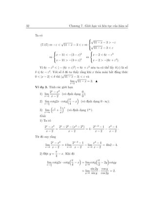 32                             Chu.o.ng 7. Gi´.i han v` liˆn tuc cua h`m sˆ
                                             o .      a e .       ’ a     ´
                                                                          o


     Ta c´
         o
                                        
                      √                 √11 − x − 3 > −ε
         (7.17) ⇔ −ε < 11 − x − 3 < ε ⇔ √
                                         11 − x − 3 < ε
                                        
                  x − 11 < −(3 − ε)2    x − 2 < 6ε − ε3
                ⇔                      ⇔
                  x − 11 > −(3 + ε)2    x − 2 > −(6ε + ε2).

          ı                                     e          ’ ´
        V` 6ε − ε2 < | − (6ε + ε)2 | = 6ε + ε2 nˆn ta c´ thˆ lˆy δ(ε) l` sˆ
                                                       o e a           a o ´
     δ 6ε − ε2. V´.i sˆ δ d´ ta thˆy r˘ng khi x thoa m˜n bˆt d˘ng th´.c
                    o o  ´   o      a `
                                    ´ a             ’    a a a´ ’        u
                           √
     0 < |x − 2| < δ th` | 11 − x − 3| < ε v`
                       ı                    a
                                   √
                               lim 11 − x = 3.
                               x→2
     V´ du 3. T´ c´c gi´.i han
      ı .          ınh a      o .
                  2x − x2                  0
        1) lim              (vˆ dinh dang );
                              o .      .
             x→2 x − 2                     0
                                 π
        2) lim cotg2x · cotg        − x (vˆ dinh dang 0 · ∞);
                                             o .    .
             x→ π
                4                 4
                     1    1 x
        3) lim e x +            (vˆ dinh dang 1∞ ).
                                  o .     .
             x→∞          x
           ’
        Giai
        1) Ta c´ o
             2x − x2   2x − 22 − (x2 − 22 )     2x−2 − 1 x2 − 4
                     =                      =4·         −       ·
              x−2             x−2                x−2      x−2
     T`. d´ suy r˘ng
      u o        `
                 a
                  2x − x2         2x−2 − 1       x2 − 4
             lim          = 4 lim          − lim         = 4ln2 − 4.
            x→2 x − 2         x→2 x − 2      x→2 x − 2

                     π
        2) D˘t y = − x. Khi d´
            a.                     o
                      4
                                 π                   π
               lim cotg2x · cotg    − x = lim cotg      − 2y cotgy
              x→ 4π
                                  4        y→0       2
                                               sin 2y cos y
                                         = lim        ·        = 2.
                                           y→0 sin y    cos 2y
 