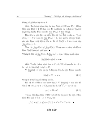 34                             Chu.o.ng 7. Gi´.i han v` liˆn tuc cua h`m sˆ
                                             o .      a e .       ’ a     ´
                                                                          o


     khˆng c´ gi´.i han tai ∀ a ∈ R.
       o        o o . .
         Giai. Ta ch´.ng minh r˘ng tai moi diˆm a ∈ R h`m D(x) khˆng
             ’       u           `
                                 a       .  . e ’           a           o
       ’       a   .  y      ’
                             e a     e o
                                     .          ’ `
                                                  a    ’
     thoa m˜n Dinh l´ 2. Dˆ l`m viˆc d´, ta chı cˆn chı ra hai d˜y (an ) v`
                                                                  a        a
            u      o . e
                   .     ´
     (an ) c`ng hˆi tu dˆn a sao cho lim D(an ) = lim D(an ).
                                      n→∞          n→∞
         Dˆu tiˆn ta x´t d˜y c´c diˆm h˜.u ty (an ) hˆi tu dˆn a. Ta c´
           `
           a     e      e a a        e ’   u  ’       o . e
                                                       .        ´          o
     D(an ) = 1 ∀ n v` do d´ lim D(an ) = 1. Bˆy gi`
                       a      o                   a    o . ta x´t d˜y (a ) -
                                                               e a       n
                               n→∞
                e’    o ’ o . e
                          .      ´
     d˜y c´c diˆm vˆ ty hˆi tu dˆn a. Ta c´ D(an ) = 0 ∀ n v` do vˆy
       a a                                  o                  a      a
                                                                      .
      lim D(an ) = 0.
     n→∞
         Nhu. vˆy lim D(an ) = lim D(an ). T`. d´ suy ra r˘ng tai diˆm a
               a
               . n→∞                         u o          `
                                                          a    . e  ’
                               n→∞
     h`m D(x) khˆng c´ gi´.i han .
       a           o    o o .
     V´ du 6. Gia su. lim f (x) = b, lim g(x) = +∞. Ch´.ng minh r˘ng
      ı .       ’ ’                                   u          `
                                                                 a
                       x→a            x→a


                             lim [f (x) + g(x)] = +∞.
                             x→a

         Giai. Ta cˆn ch´.ng minh r˘ng ∀ M > 0, ∃ δ > 0 sao cho ∀ x : 0 <
            ’       `
                    a     u          `
                                     a
     |x − a| < δ th` f (x) + g(x) > M.
                    ı
          ı                 e ` .
                               o          a a .             ’    ’
         V` lim f (x) = b nˆn tˆn tai δ1-lˆn cˆn U (a, δ1) cua diˆm a sao cho
                                                                 e
           x→a


                               |f (x)| < C,   x=a                     (7.18)

     trong d´ C l` h˘ng sˆ du.o.ng n`o d´.
             o      `
                  a a     ´
                          o         a o
         Gia su. M > 0 l` sˆ cho tru.´.c t`y y. V` lim g(x) = +∞ nˆn dˆi
            ’ ’          a o´        o u ´       ı                     ´
                                                                     e o
                                                   x→a
     v´.i sˆ M + C, ∃ δ > 0 (δ δ1 ) sao cho ∀ x : 0 < |x − a| < δ th`
      o o  ´                                                        ı

                                   g(x) > M + C                       (7.19)

        T`. c´c bˆt d˘ng th´.c (7.18) v`(7.19) ta thu du.o.c l`: v´.i x thoa
         u a a a  ´ ’      u           a                 . a o            ’
           `
     m˜n diˆu kiˆn 0 < |x − a| < δ δ1 th`
      a    e    e
                .                         ı

             f (x) + g(x)    g(x) − |f (x)| > M + C − C = M.


                                     `   ˆ
                                    BAI TAP
                                         .
 