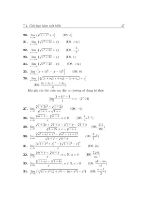 7.2. Gi´.i han h`m mˆt biˆn
       o .      a   o
                    .    ´
                         e                                                 37

              √
              3
20. lim       1 − x3 + x           (DS. 0)
       x→∞
              √
21.     lim     x2 + 5x + x            (DS. +∞)
       x→+∞
              √                              5
22.     lim        x2 + 5x + x         (DS. − )
       x→−∞                                  2
              √
23.     lim        x2 + 2x − x         (DS. 1)
       x→+∞
              √
24.     lim        x2 + 2x − x .       (DS. +∞)
       x→−∞
                      2            2
25. lim (x + 1) 3 − (x − 1) 3                (DS. 0)
       x→∞
               n
26.     lim      (x + a1)(x + a2) · · · (x + an ) − x
       x→+∞
                a1 + a2 + · · · + an
          (DS.                       )
                         n
      Khi giai c´c b`i to´n sau dˆy ta thu.`.ng su. dung hˆ th´.c
            ’ a a a                a          o     ’ .   e u
                                                          .
                           (1 + t)α − 1
                          lim             = α (27-34)
                       t→0       t
           √
           5
                         √
             1 + 3x4 − 1 − 2x
27.    lim √ 3
                        √                (DS. −6)
       x→0      1+x− 1+x
           √
           n
                       √
             a+x− n a−x                             2 1
28.    lim                     ,n∈N           (DS. a n −1 )
       x→0          x                               n
           √            √
                        3
                                   √
                                   5
                                                √
                                                7
             1 + 3x + 1 + x − 1 + x − 1 + x                     313
29.    lim          √
                    4
                                       √
                                       6
                                                          (DS.      )
       x→0            1 + 2x + x − 1 + x                        280
           √
           3
                              √
             a2 + ax + x2 − 3 a2 − ax + x2                 3 1
30.    lim         √          √                       (DS. a 6 )
       x→0           a+x− a−x                              2
            √              n     √                n
               1 + x2 + x −        1 + x2 − x
31.    lim                                              (DS. 2n)
       x→0                   x
           √
           n
                       √                                     √
             a+x− n a−x                                    2na
32.    lim                     , n ∈ N, a > 0         (DS.       )
       x→0          x                                        na
           √            √
           n
             1 + ax − k 1 + bx                                ak − bn
33.    lim                       , n ∈ N, a > 0         (DS.           )
       x→0           x                                          nk
                                                               n+1
34.     lim n (1 + x2 )(2 + x2 ) · · · (n + x2 ) − x2    (DS.         )
       x→∞                                                        2
 
