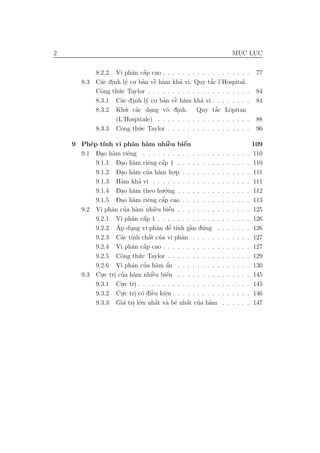 2                                                                       MUC LUC
                                                                         .   .

                           a a  ´
             8.2.2 Vi phˆn cˆp cao . . . . . . . . . . . . . . . . . .                   77
       8.3     a .      y   . ban vˆ h`m kha vi. Quy t˘c l’Hospital.
             C´c dinh l´ co ’ ` a    e      ’           ´
                                                        a
             Cˆng th´.c Taylor . . . . . . . . . . . . . . . . . . . . .
               o     u                                                                   84
             8.3.1 C´c d inh l´ co. ban vˆ h`m kha vi . . . . . . . .
                      a .        y     ’ ` a
                                          e         ’                                    84
             8.3.2 Khu a’. c´c dang vˆ dinh. Quy t˘c Lˆpitan
                                        o .               ´
                                                          a     o
                                   .
                    (L’Hospitale) . . . . . . . . . . . . . . . . . . .                  88
             8.3.3 Cˆng th´.c Taylor . . . . . . . . . . . . . . . . .
                      o       u                                                          96

    9 Ph´p t´
         e ınh vi phˆn h`m nhiˆu biˆn
                       a     a       `e     ´
                                            e                                           109
          - . a
      9.1 Dao h`m riˆng . . . . . . . . . . . . . . .
                     e                                        . .   .   .   .   .   .   110
                 - . a        e    ´
          9.1.1 Dao h`m riˆng cˆp 1 . . . . . . . .
                                   a                          . .   .   .   .   .   .   110
          9.1.2 Dao h`m cua h`m ho.p . . . . . . .
                 - . a        ’ a        .                    . .   .   .   .   .   .   111
                   a     ’
          9.1.3 H`m kha vi . . . . . . . . . . . . .          . .   .   .   .   .   .   111
          9.1.4 Dao h`m theo hu.´.ng . . . . . . . .
                 - . a              o                         . .   .   .   .   .   .   112
                 - . a        e    ´
          9.1.5 Dao h`m riˆng cˆp cao . . . . . . .
                                   a                          . .   .   .   .   .   .   113
               a ’ a             `    ´
      9.2 Vi phˆn cua h`m nhiˆu biˆn . . . . . . . .
                                 e    e                       . .   .   .   .   .   .   125
                       a a  ´
          9.2.1 Vi phˆn cˆp 1 . . . . . . . . . . . .         . .   .   .   .   .   .   126
                 ´     .               ’      `
          9.2.2 Ap dung vi phˆn dˆ t´nh gˆn d´ng
                                  a e ı       a u             . .   .   .   .   .   .   126
                   a ınh a ’   ´
          9.2.3 C´c t´ chˆt cua vi phˆn . . . . .
                                           a                  . .   .   .   .   .   .   127
                       a a  ´
          9.2.4 Vi phˆn cˆp cao . . . . . . . . . . .         . .   .   .   .   .   .   127
          9.2.5 Cˆng th´
                   o     u .c Taylor . . . . . . . . . .      . .   .   .   .   .   .   129
                             a ’ a a         ’
             9.2.6 Vi phˆn cua h`m ˆn . . . . . . . . .       .     .   .   .   .   .   130
       9.3   Cu.c tri cua h`m nhiˆu biˆn . . . . . . . . .
               .    . ’ a             `
                                      e    e´                 .     .   .   .   .   .   145
             9.3.1 Cu    .c tri . . . . . . . . . . . . . . . . .
                                                              .     .   .   .   .   .   145
                       .      .
                         .c tri c´ diˆu kiˆn . . . . . . . . . .
             9.3.2 Cu  .      . o `   e    e
                                           .                  .     .   .   .   .   .   146
             9.3.3 Gi´ tri l´
                        a . o    .n nhˆt v` b´ nhˆt cua h`m .
                                        ´
                                        a a e a ’ a ´               .   .   .   .   .   147
 