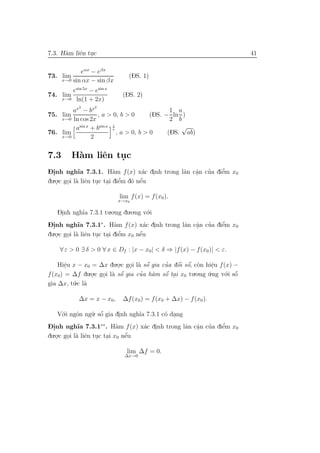 7.3. H`m liˆn tuc
      a    e .                                                              41

             eαx − eβx
73. lim                         (DS. 1)
      x→0 sin αx − sin βx

         esin 5x − esin x
74. lim                       (DS. 2)
      x→0 ln(1 + 2x)
             2     2
        ax − bx                                1 a
75. lim           , a > 0, b > 0        (DS. − ln )
    x→0 ln cos 2x                              2 b
         asin x
                +b sin x 1
                         x                        √
76. lim                    , a > 0, b > 0     (DS. ab)
    x→0         2


7.3       H`m liˆn tuc
           a    e   .
-.                         a         a .   a a .   ’    ’
Dinh ngh˜ 7.3.1. H`m f (x) x´c dinh trong lˆn cˆn cua diˆm x0
             ıa                                         e
du.o.c goi l` liˆn tuc tai diˆm d´ nˆu
   .    . a e . . e          ’   o e´

                             lim f (x) = f (x0 ).
                             x→x0

   Dinh ngh˜ 7.3.1 tu.o.ng du.o.ng v´.i
    .      ıa                       o
-.                         a          a .   a a .        ’
Dinh ngh˜ 7.3.1∗. H`m f (x) x´c dinh trong lˆn cˆn cua diˆm x0
             ıa                                     ’    e
du.o.c goi l` liˆn tuc tai diˆm x0 nˆu
   .    . a e . . e          ’      ´
                                    e

    ∀ ε > 0 ∃ δ > 0 ∀ x ∈ Df : |x − x0| < δ ⇒ |f (x) − f (x0 )| < ε.

    Hiˆu x − x0 = ∆x du.o.c goi l` sˆ gia cua dˆi sˆ, c`n hiˆu f (x) −
       e
       .                    .    . a o´     ’    ´ ´
                                                 o o o        e.
f (x0) = ∆f du ..o.c goi l` sˆ gia cua h`m sˆ tai x0 tu.o.ng u.ng v´.i sˆ
                              ´     ’       ´                           ´
                      . a o             a   o .              ´     o o
          .c l`
gia ∆x, t´ a
         u

             ∆x = x − x0 ,    ∆f (x0 ) = f (x0 + ∆x) − f (x0 ).

   V´.i ngˆn ng˜. sˆ gia dinh ngh˜a 7.3.1 c´ dang
    o     o    u o ´      .      ı         o .
-.           ıa             a     a .            .        ’
Dinh ngh˜ 7.3.1∗∗. H`m f (x) x´c dinh trong lˆn cˆn cua diˆm x0
                                             a a ’        e
du.o.c goi l` liˆn tuc tai x0 nˆu
   .    . a e . .              ´
                               e

                                lim ∆f = 0.
                               ∆x→0
 