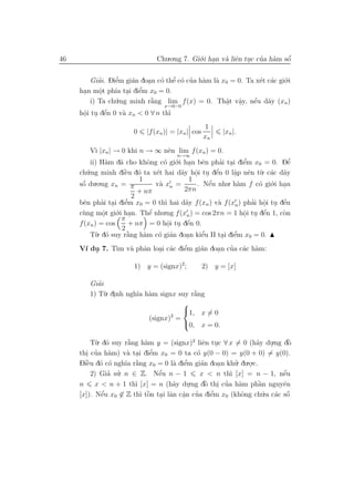 46                             Chu.o.ng 7. Gi´.i han v` liˆn tuc cua h`m sˆ
                                             o .      a e .       ’ a     ´
                                                                          o


        Giai. Diˆm gi´n doan c´ thˆ c´ cua h`m l` x0 = 0. Ta x´t c´c gi´.i
           ’    e’   a            ’
                          . o e o ’ a a                       e a o
      .     .   ıa . e  ’
     han mˆt ph´ tai diˆm x0 = 0.
           o
        i) Ta ch´.ng minh r˘ng lim f (x) = 0. Thˆt vˆy, nˆu d˜y (xn )
                u          `
                           a                       a a
                                                    .   .   ´ a
                                                            e
                                  x→0−0
      .      ´
     hˆi tu dˆn 0 v` xn < 0 ∀ n th`
      o . e        a              ı
                                                    1
                       0    |f (xn )| = |xn | cos         |xn |.
                                                    xn
          V` |xn | → 0 khi n → ∞ nˆn lim f (xn ) = 0.
            ı                         e
                                        n→∞
          ii) H`m d˜ cho khˆng c´ gi´.i han bˆn phai tai diˆm x0 = 0. Dˆ
                 a  a         o     o o .         e     ’ .     ’
                                                                e            ’
                                                                             e
     ch´.ng minh diˆu d´ ta x´t hai d˜y hˆi tu dˆn 0 lˆp nˆn t`. c´c d˜y
        u             ` o
                      e          e       a o . e
                                               .      ´     a e u a a
                                                            .
                           1                 1
     sˆ du.o.ng xn = π
      ´
      o                          v` xn =
                                  a             . Nˆu nhu. h`m f c´ gi´.i han
                                                    ´
                                                    e         a     o o .
                           + nπ           2πn
                         2
       e      ’ .     e’            ı     a            a          ’ o . e
                                                                     .     ´
     bˆn phai tai diˆm x0 = 0 th` hai d˜y f (xn ) v` f (xn ) phai hˆi tu dˆn
     c`ng mˆt gi´.i han. Thˆ nhu.ng f (xn ) = cos 2πn = 1 hˆi tu dˆn 1, c`n
      u       o o .
               .               ´
                               e                                o . e
                                                                .    ´     o
                     π
     f (xn ) = cos                         ´
                        + nπ = 0 hˆi tu dˆn 0.
                                     o . e
                                      .
                     2
          T`. d´ suy r˘ng h`m c´ gi´n doan kiˆu II tai diˆm x0 = 0.
            u o        `
                       a     a    o a      .      ’
                                                  e      . e’

               ım a a      . a      ’
                                    e    a    .   ’ a a
     V´ du 7. T` v` phˆn loai c´c diˆm gi´n doan cua c´c h`m:
      ı .

                       1) y = (signx)2;             2) y = [x]

           ’
        Giai
        1) T`. dinh ngh˜ h`m signx suy r˘ng
             u .       ıa a             `
                                        a
                                    
                                    1, x = 0
                                 2
                          (signx) =
                                    0, x = 0.

         T`. d´ suy r˘ng h`m y = (signx)2 liˆn tuc ∀ x = 0 (h˜y du.ng dˆ
           u o       `
                     a     a                      e .              a   .   `
                                                                           o
       . ’     a     a .     e’
     thi cua h`m) v` tai diˆm x0 = 0 ta c´ y(0 − 0) = y(0 + 0) = y(0).
                                                o
     Diˆu d´ c´ ngh˜ r˘ng x0 = 0 l` diˆm gi´n doa n khu. du.o.c.
       ` o o
       e            ıa `
                       a            a e  ’        a     .   ’    .
               ’ ’
         2) Gia su. n ∈ Z. Nˆu n − 1
                                ´
                                e                                        ´
                                                 x < n th` [x] = n − 1, nˆu
                                                          ı              e
     n     x < n + 1 th` [x] = n (h˜y du
                       ı            a        .ng dˆ thi cua h`m phˆn nguyˆn
                                                   ` . ’
                                                    o         a    `a    e
                                           .
     [x]). Nˆu x0 ∈ Z th` tˆn tai lˆn cˆn cua diˆm x0 (khˆng ch´.a c´c sˆ
             ´
             e           ı ` . a a ’
                            o          .              ’
                                                      e        o     u a o ´
 