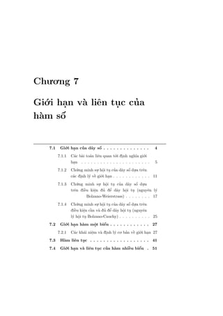 Chu.o.ng 7

Gi´.i han v` liˆn tuc cua
   o    .  a e     .   ’
h`m sˆ
 a     ´
       o


   7.1    Gi´.i han cua d˜y sˆ . . . . . . . . . . . . . .
             o    .    ’     a o   ´                                 4
         7.1.1 C´c b`i to´n liˆn quan t´.i dinh ngh˜ gi´.i
                  a a       a e             o .          ıa o
                han . . . . . . . . . . . . . . . . . . . . . .
                  .                                                  5
         7.1.2 Ch´.ng minh su. hˆi tu cua d˜y sˆ du.a trˆn
                     u           . o . ’ a o .
                                     .                ´       e
                 a .        y e` gi´.i han . . . . . . . . . . . .
                c´c dinh l´ vˆ o .                                   11
         7.1.3 Ch´.ng minh su. hˆi tu cua d˜y sˆ du.a
                     u            . o . ’
                                       .                 ´
                                                     a o .
                        `      e
                               .         ’
                                      ’ e a
                trˆn diˆu kiˆn du dˆ d˜y hˆi tu (nguyˆn
                   e     e                         o .
                                                   .             e   l´
                                                                      y
                           Bolzano-Weierstrass) . . . . . . . .      17
         7.1.4   Ch´.ng minh su. hˆi tu cua d˜y sˆ du.a trˆn
                     u          . o . ’ a o .
                                   .             ´        e
                   `     e `           ’
                         . a a ’ e a o .
                 diˆu kiˆn cˆn v` du dˆ d˜y hˆi tu (nguyˆn
                   e                          .           e
                 l´ hˆi tu Bolzano-Cauchy) . . . . . . . . . . 25
                  y o .
                      .
   7.2    Gi´.i han h`m mˆt biˆn . . . . . . . . . . . . 27
             o   .   a      o
                            .   ´
                                e
         7.2.1 C´c kh´i niˆm v` dinh l´ co. ban vˆ gi´.i han 27
                 a   a e  .   a .     y      ’ ` o .
                                                 e
   7.3    H`m liˆn tuc . . . . . . . . . . . . . . . . . . 41
           a     e   .
   7.4    Gi´.i han v` liˆn tuc cua h`m nhiˆu biˆn . 51
            o    .   a e     .   ’   a        `
                                              e     ´
                                                    e
 