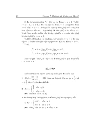 48                              Chu.o.ng 7. Gi´.i han v` liˆn tuc cua h`m sˆ
                                              o .      a e .       ’ a     ´
                                                                           o


          3) Ta ch´.ng minh r˘ng f (x) liˆn tuc tai diˆm x = a = 1. Ta lˆy
                  u             `
                                a            e . .         ’
                                                           e                    ´
                                                                                a
                                  o a a ’             ’
     ε < |a − 1|, ε > 0. Khi d´ ε-lˆn cˆn cua diˆm x = a khˆng ch´
                                                      e          o       u.a diˆm
                                                                               ’
                                                                               e
                                           .
     x = 1 nˆu ε < |a − 1|. Trong ε-lˆn cˆn n`y h`m f (x) ho˘c tr`ng v´.i
              ´
              e                           a a a a
                                               .                    a.   u      o
                        ´
     h`m ϕ(x) = x nˆu a < 1 ho˘c tr`ng v´ a
       a                e              a   u     o.i h`m ϕ(x) = lnx nˆu a > 1.
                                                                       ´
                                                                       e
                                       .
     V` c´c h`m so a
       ı a a         . cˆp co. ban n`y liˆn tuc tai diˆm x = a nˆn h`m f (x)
                        ´        ’     a e . . e         ’          e a
                    ’
     liˆn tuc tai diˆm x = a = 1.
       e . . e
                ’ a ı        e . ’ a                        ’
          Ta khao s´t t´nh liˆn tuc cua h`m f (x) tai diˆm x = a = 1. Dˆ l`m
                                                        . e                  ’
                                                                            e a
                 ` ı
     viˆc d´ ta cˆn t´nh c´c gi´ .
        e o      a         a o     .i han mˆt ph´ cua f (x) tai diˆm x = a = 1.
                                           o     ıa ’             ’
        .                                  .                  . e
        Ta c´
            o

                  f (1 + 0) = lim f (x) = lim lnx = 0,
                              x→1+0          x→1+0

                  f (1 − 0) = lim f (x) = lim x = lim x = 1.
                              x→1−0          x→1−0      x→1


          Nhu. vˆy f (1 + 0) = f (1 − 0) v` do d´ h`m f (x) c´ gi´n doa n kiˆu
                a
                .                         a     o a          o a      .     e’
     I tai x = a = 1.
        .


                                     `   ˆ
                                    BAI TAP
                                         .

            ’ a ınh e . a a                 ’             ’ a
        Khao s´t t´ liˆn tuc v` phˆn loai diˆm gi´n doan cua h`m
                                       . e       a    .
                |2x − 3|                                        3
     1. f (x) =             (DS. H`m x´c dinh v` liˆn tuc ∀ x = ; tai
                                   a    a .      a e .
                 2x − 3                                         2 .
          3
                  o a     .   e’
     x0 = h`m c´ gi´n doa n kiˆu I)
              a
          2
                
                 1 nˆu x = 0
                       ´
                       e
     2. f (x) = x
                1 nˆu x = 0.
                       ´
                       e
        (DS. H`m liˆn tuc ∀ x ∈ R)
              a    e .
         o ` .             o    a .      ’
                                        e a           e . .          ´
     3. C´ tˆn tai hay khˆng gi´ tri a dˆ h`m f (x) liˆn tuc tai x0 nˆu:
             o                                                       e
                   
                   4 · 3x    ´
                             nˆu x < 0
                              e
        1) f (x) =
                   2a + x khi x 0.
                a     e .              ´
        (DS. H`m f liˆn tuc ∀ x ∈ R nˆu a = 2)
                                       e
 